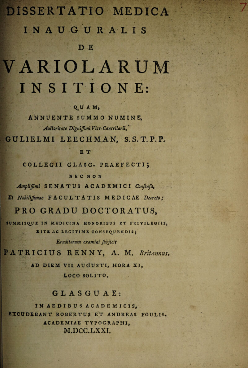 INAUGURA-LIS ■tBIT ft : - • . .' >> - ■*- V j r de VARIOLA RUM INSITIONE: <*JJ A M, AH NUENTE SUMMO NUMINE, j4uBoritatc DigmJJimi Vice-Cancellarii, GULIELMI LEECHMAN, S.S.T.P.P* R T COLLEGII GLASG. PRAEFECTI; NEC NON AmpYiflimi SENATUS ACADEMICI Confcnfa, Et Nolilijfimae FACULTATIS MEDICAE Dfcrf/o; PRO GRADU DOCTORATUS, SUMMIS QJJ E IN MEDICINA HONORIBUS ET PRIVILEGIIS,, JUTE AC LEGITIME CONSE <^_U E N D I S J Eruditorum examini fuljicit PATRICIUS RENNY, A. M. Britannus, Cjj AD DIEM VII AUGUSTI, HORA XI, LOCO SOLITO. GLASGU AEj IN AEDIBUS ACADEMICIS, EXCUDEBANT ROBERTU? ET ANDREAS FOULIS, ACADEMIAE TYPOGRAPHI, M.DCC.LXXI.
