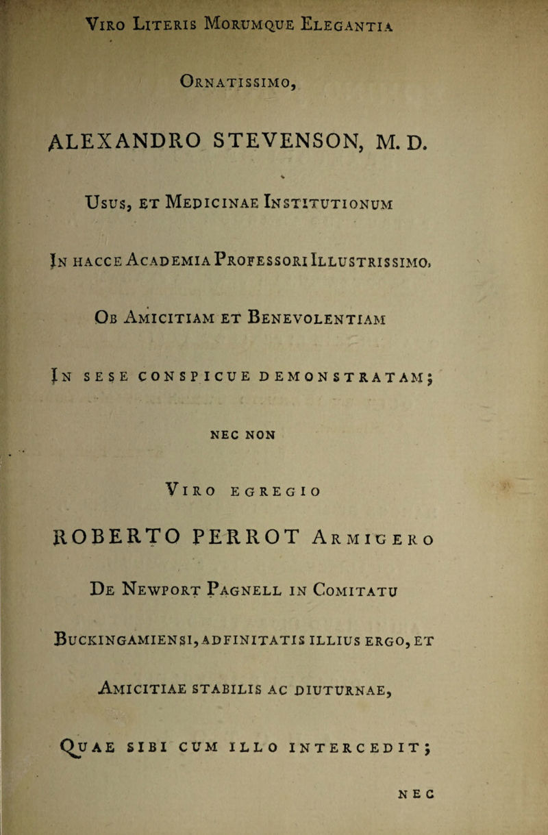 Viro Literis Morumque Elegantia Ornatissimo, ALEXANDRO STEVENSON, M. D. Usus, et Mepicinae Institutionum Jn hacce AcademiaProfessoriIllustrissimo> Ob Amicitiam et Benevolentiam Jn sese conspicue demonstratam; NEC NON Viro egregio ROBERTO PERROT Armigero De Newport Pagnell in Comitatu Buckingamiensi,adfinitatis illius ergo, et Amicitiae stabilis ac diuturnae, Qu AE SIBI CUM ILLO INTERCEDIT; NEC