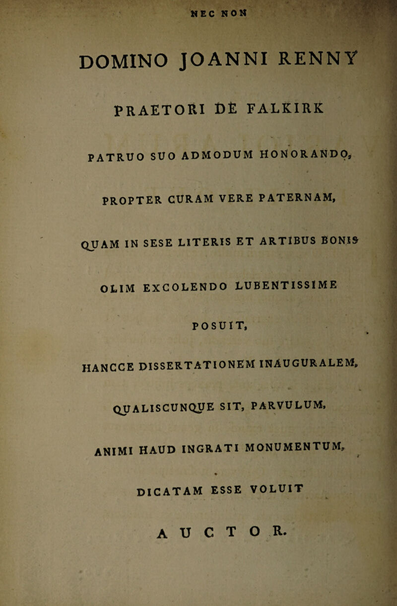 DOMINO JOANNI RENNY PRAETORI DE FALKIRK PATRUO SUO ADMODUM HONORANDO, PROPTER CURAM VERE PATERNAM, QUAM IN SESE LITERIS ET ARTIBUS BONIS OLIM EXCOLENDO LUBENTISSI ME POSUIT, HANCCE DISSERTATIONEM INAUGURALEM» QUALISCUNQUE SIT, PARVULUM, ANIMI HAUD INGRATI MONUMENTUM, % DICATAM ESSE VOLUIT AUCTOR.