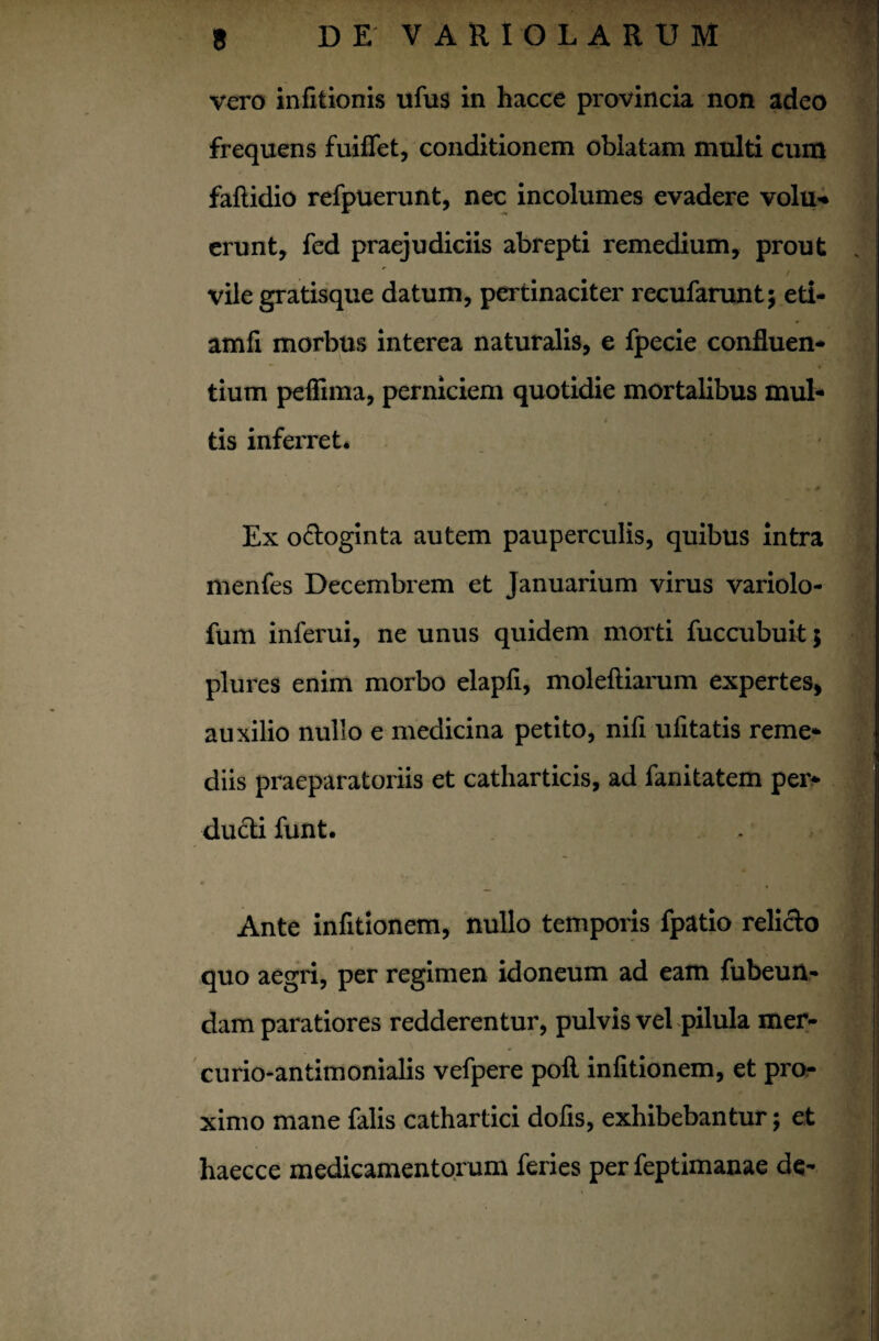 vero infitionis ufus in hacce provincia non adeo frequens fuifiet, conditionem oblatam multi cum faflidio refpuerunt, nec incolumes evadere volu* erunt, fed praejudiciis abrepti remedium, prout vile gratisque datum, pertinaciter recufarunt; eti- amfi morbus interea naturalis, e fpecie confluen- tium peffima, perniciem quotidie mortalibus mul- 4 tis inferret. r, f {■ Ex odoginta autem pauperculis, quibus intra menfes Decembrem et Januarium virus variolo- fum inferui, ne unus quidem morti fuccubuk; plures enim morbo elapfi, moleftiarum expertes, auxilio nullo e medicina petito, nifi ufitatis reme- diis praeparatoriis et catharticis, ad fanitatem pei> ducti funt. Ante infitionem, nullo temporis fpatio relido quo aegri, per regimen idoneum ad eam fubeun- dam paratiores redderentur, pulvis vel pilula mer- curio-antimonialis vefpere poli infitionem, et pro¬ ximo mane falis cathartici dofis, exhibebantur; et haecce medicamentorum feries per feptimanae de- i