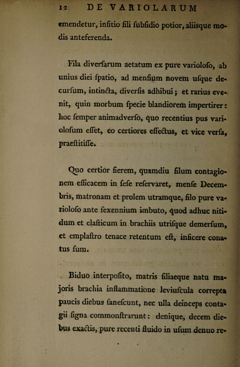 emendetur, inlitio fili fubfidio potior, aliisque mo* dis anteferenda. Fila diverfarum aetatum ex pure variolofo, ab unius diei fpatio, ad menfipm novem ufque de- curfum, intin&a, diverfis adhibui; et rarius eve* nit, quin morbum fpecie blandiorem impertirer: hoc femper animadverfo, quo recentius pus vari- olofum effet, eo certiores effe&us, et vice verfa, praeftitifie. C>uo certior fierem, quamdiu filum contagio* nem efficacem in fefe refervaret, menfe Decem* bris, matronam et prolem utramque, filo pure va- riolofo ante fexennium imbuto, quod adhuc niti* dum et elafticum in brachiis utrifque demerfum, et emplaftro tenace retentum eft, inficere cona* tus fum. * . >.r . . Biduo interpofito, matris filiaeque natu ma¬ joris brachia inflammatione leviufcula correpta paucis diebus fanefcunt, nec ulla deinceps conta¬ gii figna commonftrarunt: denique, decem die¬ bus exactis, pure recenti fluido in ufum denuo re* %