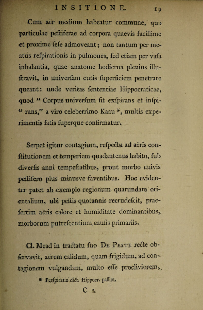 Cum aer medium habeatur commune, quo particulae peltiferae ad corpora quaevis facillime et proxime fefe admoveant; non tantum per me¬ atus refpirationis in pulmones, fed etiam per vafa inhalantia, quae anatome hodierna plenius illu- ftravit, in univerfam cutis fuperficiem penetrare queant: unde veritas fententiae Hippocraticae, quod “ Corpus univerfum fit exfpirans et infpi- w rans,” a viro celeberrimo Kaau *, multis expe¬ rimentis fatis fuperque confirmatur. Serpet igitur contagium, refpectu ad aeris con- ftitutionem et temperiem quadantenus habito, fub diverfis anni tempeftatibus, prout morbo cuivis peftifero plus minusve faventibus. Iioc eviden¬ ter patet ab exemplo regionum quarundam ori¬ entalium, ubi pellis quotannis recrudefcit, prae- fertim aeris calore et humiditate dominantibus^, morborum putrefcentium caufis primariis. Cl.Meadin tractatu fuo De Peste recte ob- fervavit, aerem calidum, quam frigidum, ad con¬ tagionem vulgandam, multo efie procliviorem> Perfpiratio di«5t. Hippocr. paflita* c % i»