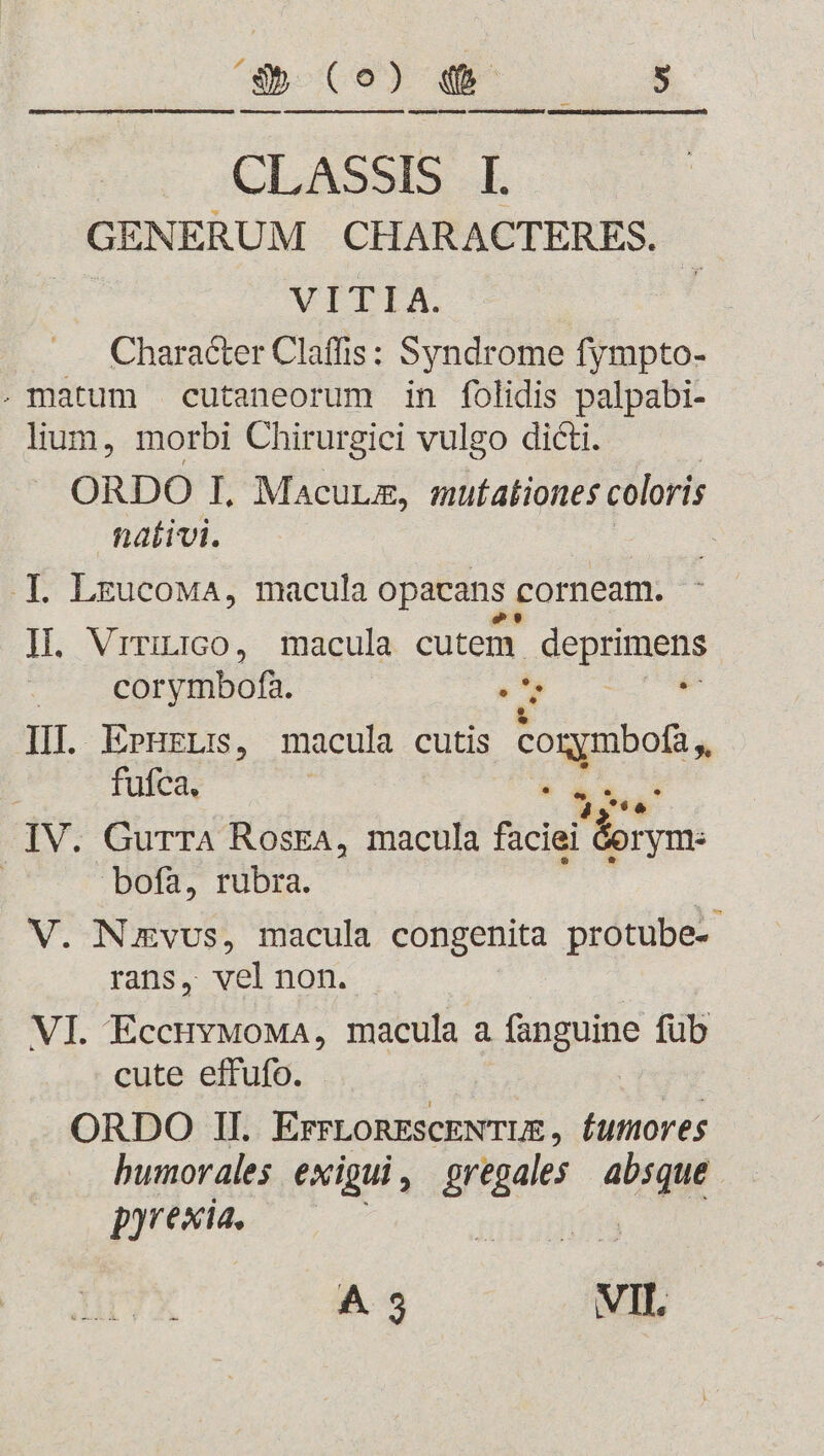 GENERUM CHARACTERES. VILERA. .. Character Claffis: Syndrome fympto- . matum cutaneorum in folidis palpabi- lium, morbi Chirurgici vulgo dicti. ORDO I. MACULE, mutationes coloris naíivi. I LrzucoMa, macula opacans corneam. Il. Vrriuio, macula cutem. repens corymbofa. , II. EprHrzL, macula cutis toggnbola, fufca. IV. GurrA RosrA, macula ig &amp;orym. : bofa, rubra. V. Numvus, macula congenita protube-- rans, vel non. VI. EccuvMoMA, macula a fanguine füb cute effufo. | ORDO II. ErrLonEscENTUE, Íumores humorales exigui , gue egt pyrexia, |