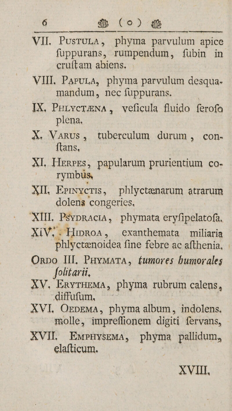 VII. PusrULA, phyma parvulum apice fuppurans, rumpendum, fübin in cruftam abiens. VIII. ParvLA, phyma parvulum desqua- mandum, nec fuppurans. IX, PHLvcTENA, veficula fluido ferofo plena. X. VaRus, tuberculum durum , con- ftans. XL HrnpeEs, papularum i EiadunE co- rymbüs, XIL E»rmveris, phlyctenarum atrarum dolens congeries, XIII. PsvpRacià, phymata eryfipelatofa, XiV;. HipRoA, exanthemata miliaria phlyctenoidea fine febre ac afthenia. Onnpo III. PuvyMaTA, fumores bumorales folitarii, XV. EnvrHEMA, phyma rubrum calens, diffufum, XVI. OrpzMA, phyma album, indolens. molle, impreffionem digiti fervans, XVII. EwPHYSEMA, phyrma pallidum, elafticum. XVIII.