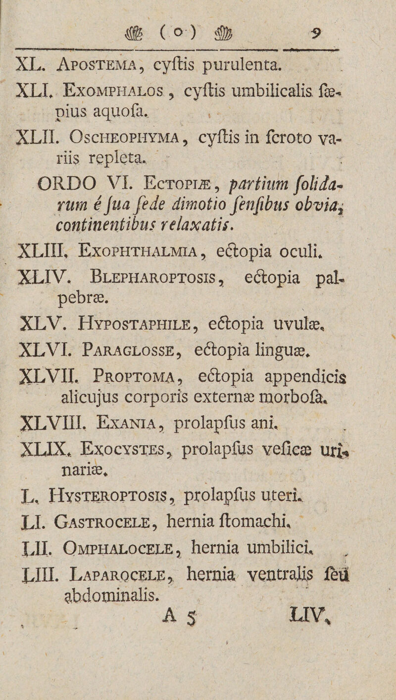 XL. APOSTEMA, cyftis purulenta. | XLI. ExoMPHALOS , cyftis umbilicalis fic- pius aquofa. ug XLII. OscHEOPHYMA, ey in feroto Va- ris repleta. - ORDO VI. Ecrorm, siti folida- rum é fua fede dinotio fenfibus obvia; continentibus relaxatis. XLIH. ExorHrHALMIA, ectopia oculi, XLIV. BuEPHAROPTOSIS, ectopia pal. pebra. : XLV. HyvposrAPHILE, ectopia uvule, XLVI. PanacLossE, ectopia lingue, XLVII. PRoProMA, ectopia appendicis — alicujus corporis externe morbofa. XLVIII. ExawiA, prolapfus ani. XLIX,. ExocvsrEs, prolapfus veliee uris nariz, L. HysrERoPTOsts, prolapfus uteri. LI. GasrRocELE, hernia ftomachi. | LII. OuwPHALOCELE, hernia umbilici. LIII. LAPAROCELE, hernia Menus fed abdominalis. - A d LIV,