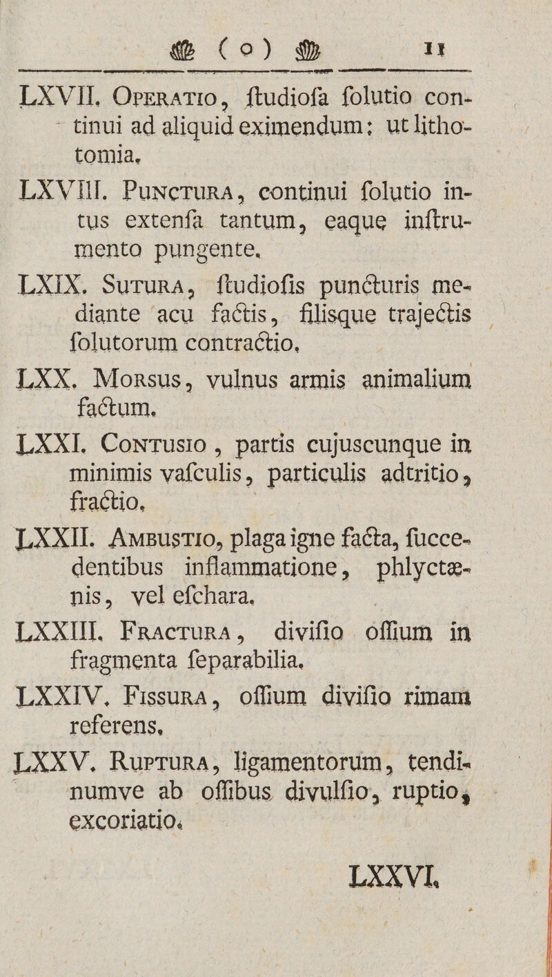 «b Co) $ ET LXVII. OPERATIO, ftudiofa folutio con- - tinui ad aliquid eximendum; ut litho- tomia. LXVIII. Puwceruna, continui folutio in- tus extenfa tantum, eaque ipte mento pungente. LXIX. Suruna, ítudiofis puncturis me- diante acu factis, filisque trajectis | folutorum contractio. LXX. Monsus, vulnus armis animalium factum. | LXXI. CowTusio , partis cujuscunque in minimis vafculis , particulis adtritio, . fractio. LXXII. AwBusrio, plaga igne facta, fücce- dentibus inflammatione, phlycte- nis, vel efchara. LXXIII FRacrunA, divifio offum in LXXIV. Fissund , otn divifio rimam referens, LXXV. Rurruna, ligamentorum, tendi- numve ab offibus divulfio, ruptio, excoriatio.
