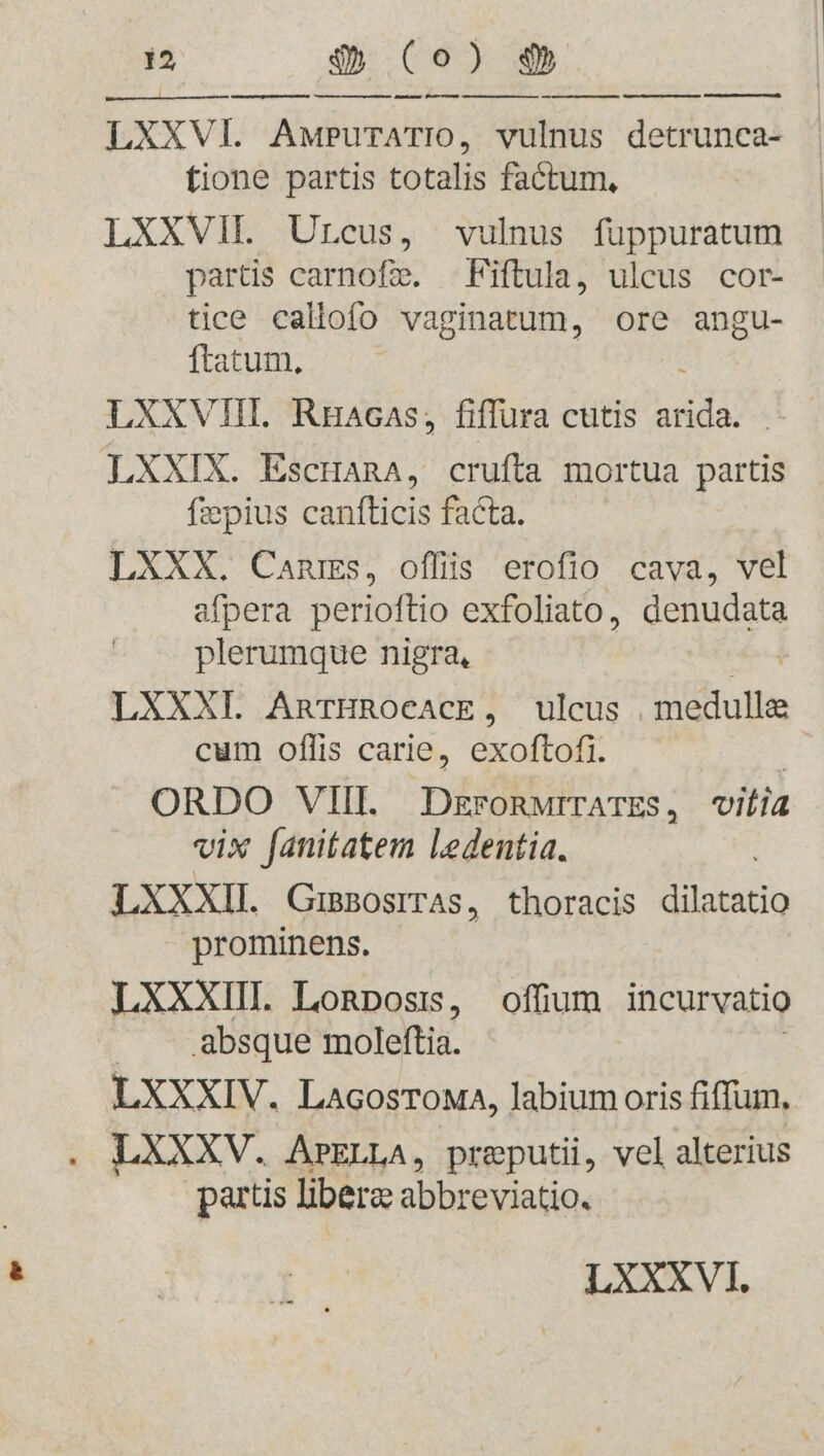 LXXVI. AwPuTATIO, vulnus detrunca- fione partis totalis factum, LXXVII. Urcus, vulnus füppuratum partis carnofzie, —Fiftula, ulcus cor- tice callofo vaginatum, ore angu- ftatum, LXXXVIII. Ruacas, fiffura cutis iudi LXXIX. EscranA, crufta mortua partis fzpius canfticis facta. LXXX. Cams, offiis erofio cava, vel afpera perioftio exfoliato, denudata plerumque nigra, | LXXXI AnTHROCACE, ulcus medulla cum oflis carie, exoftofi. | ORDO VIII. DEFORMITATES , vitia vix fanitatem ledentia. LXXXII. GuBOsITAS, thoracis tatio prominens. LXXXIII. Lonposrs, offium incurvatio absque moleftia. LXXXIV. LAGosToMA, labium oris fiffum, LXXXV. APELLA, preputii, vel alterius partis libera: abbreviatio.