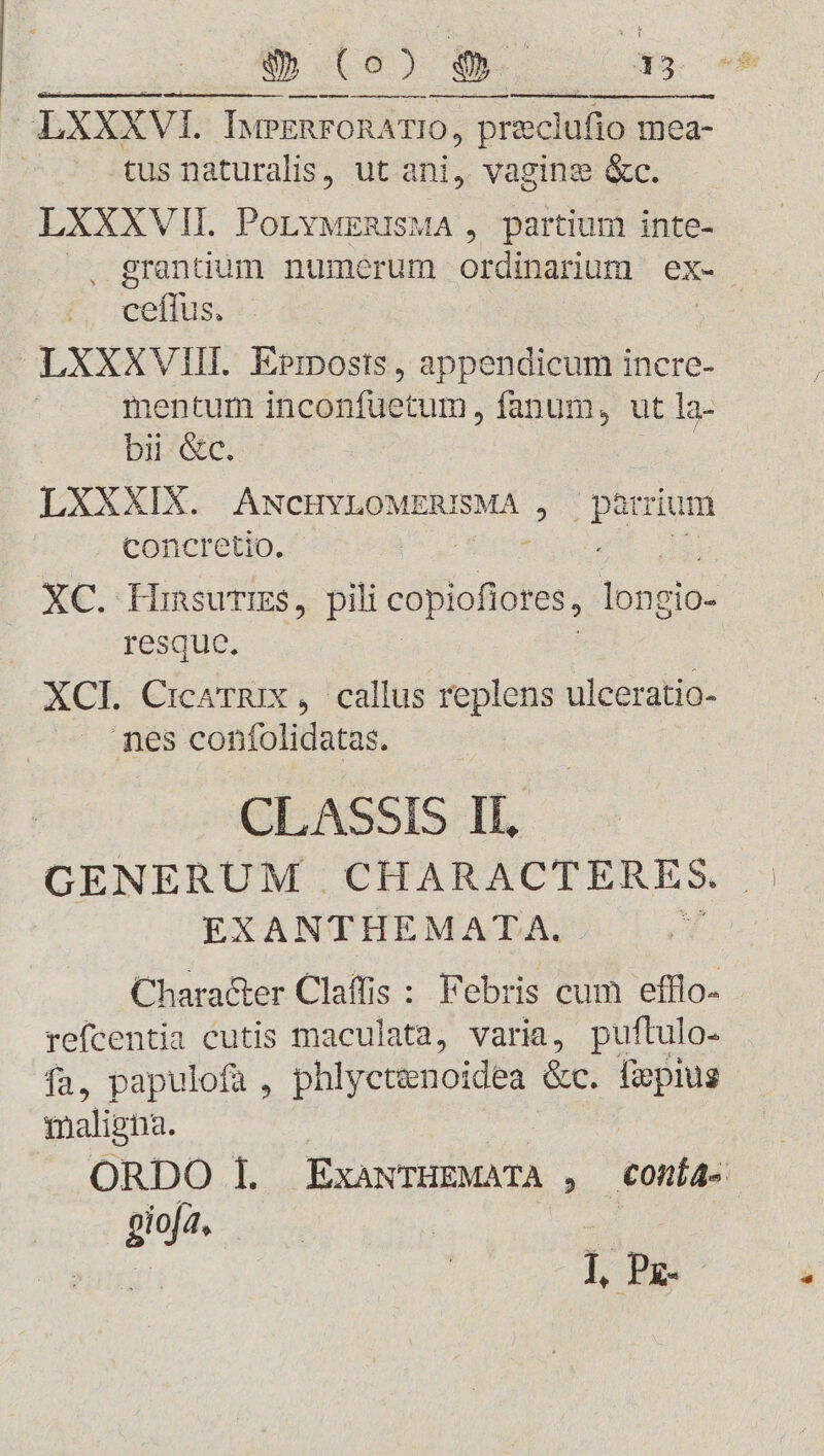 D UB) e ox tus naturalis, ut ani, vaginge &amp;c. LXXXVII. PoLYMERISMA , partium inte- uit LXXXVIII. Esinosts , appendicum incre- mentum inconfuetum, fanum, ut la- bii &amp;c. LXXXIX. ANCHYLOMERISMÁ , lige concretio. XC. dba pili copiofiores, loo: resque XCI. Cialis , callus replens ulceratio- nes confolidatas. CLASSIS Il, GENERUM . CHARACTERES. EXANTHEMAT^A. 1 Character Claffis : Febris cum efflo- refcentia cutis maculata, varia, puflulo- fa, papulofa , phlyctenoidea &amp;c. Üepius maligna. gioja. x | ], Pz- p