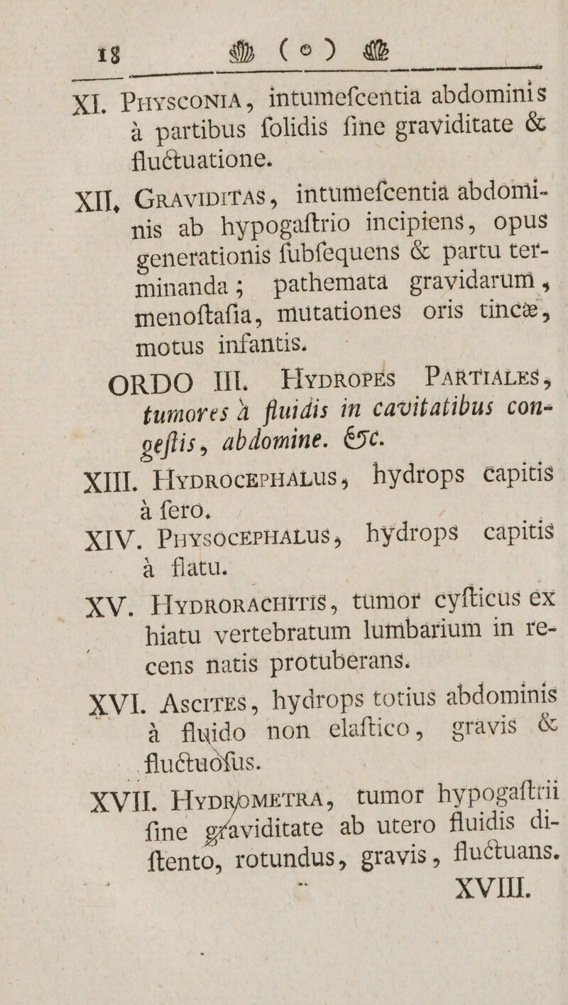 ap XI. PuyscoNiA, intumefcentia abdominis à partibus folidis fine graviditate &amp; fluctuatione. — XII, GaaviprTAs, intumefcentia abdomi- nis ab hypogaftrio incipiens, opus generationis fubfequens &amp; partu ter- minanda; pathemata gravidarum , menoftafia, mutationes oris tincg, motus infantis. ORDO IL HypRosEs PARTIALES, tumores à fluidis in cavitatibus con- oeflis, abdomine. 65c. XIIL HypmocEPHALus, hydrops capitis à (Sto. | XIV. PuvsocePHALus, hydrops capitis à flatu. XV. HypmonAcHrTIS, tumor cyfticus ex hiatu vertebratum lumbarium in re- cens natis protuberans. XVI Ascrres, hydrops totius abdominis à fluido non elaftico, gravis &amp; .. fluctuofus. XVII HypRoMETRA, tumor hypogaftrii fine graviditate ab utero fluidis di- ftento, rotundus, gravis, fluctuans. XVIII.