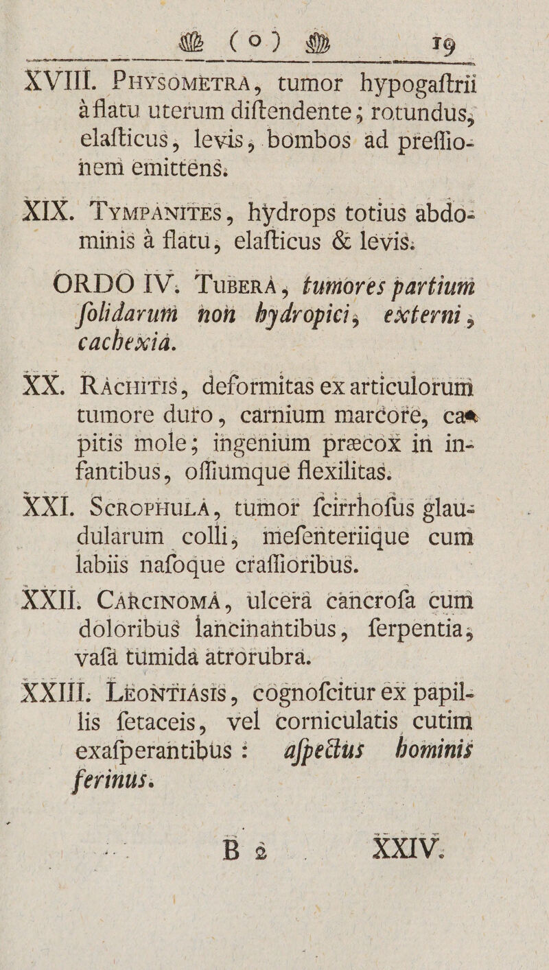 a — MÀ — € —M M — m À— àflatu uterum diftendente ; rotundus; elafticus, levis, bombos ad preffio- nem emittens. XIX. TvwPáwrrEs, hydrops totius abdo: — . finis à flatu; elafficus &amp; levis. ORDO IV. TusERA, fumores partiuri folidavumi | nori bydropici, eXterni cachexiá. | XX. Ràcuiri, deformitas ex articulorum tumore duro , carnium marcote, cae pitis mole; ingenium precox in in- fantibus, offiumque flexilitas. XXI ScnorHuLA, tumor fcirrhofus glau: dularum colli; imefenteriique cum labiis nafoque craffioribus. XXII CáhcmNoMá, ulcerà cancrofa cum doloribus lancihahtibus, ferpentia; vafà tumidá atrorubra. XXIII Lü&amp;oNTiAsiS, cognofcitur ex papil- lis fetaceis, vel corniculatis cutim exafperantibus : — afpedus — bominis wo ferinus.