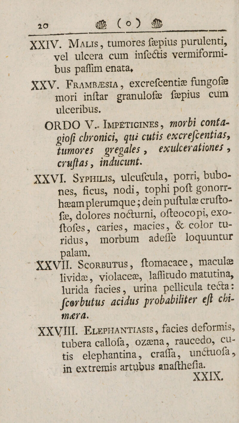 pes XXIV. Maur, tumores fipius purulenti, vel ulcera cum infectis vermiformi- bus paffim enata, XXV. FnaMBZsIA , excrefcentie fungofe mori inftar granulofe fzepius cum ulceribus. | ORDO V.. IupETIGINES, 7orbi conía- giofi chronici, qui cutis excrefcentias, íumores regales , exulcerationes , cruftas , inducunt. XXVI Syeni, ulcufeula, porri, bubo- nes, ficus, nodi, tophi poft gonorr- heam plerumque ; dein puftule crufto- fie, dolores nocturni, ofteocopi, exo- íftofes, caries, macies, &amp; color tu- ridus, morbum adefle loquuntur palam, - XXVII. SconsuTus, ftomacace, macule livide, violacez, laffitudo matutina, lurida facies, urina pellicula tecta: fcorbutus acidus probabiliter efl chi- maya. XXVIII. ELEPHANTIASIS , facies deformis, tubera callofa, ozena, raucedo, Cu- tis elephantina, craffa, unctuofa , in extremis artubus anafthefia. XIX.