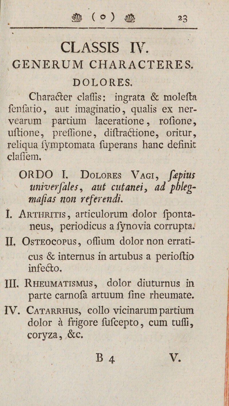 Guma3Irexma Omunieuo MEUEMEER cesecrrapuueegre eres EN CLASSIS Dh .GENERUM CHARACTERES. DOLOTES- Character claffis: ingrata &amp; molefta fenfatio, aut imaginatio, qualis ex ner- vearum partium Jaceratione , rofione, uftione, preffione, diftractione, oritur, reliqua fymptomata fuperans hanc definit clafiem. ORDO IL JDorones Vacr, faepius univer(ales, aut cutanei, ad pbleg- ma[ias non referendi. I. AnTHRITIS, articulorum dolor fponta- neus, periodicus a fynovia corrupta. II. OsrEocopus, offium dolor non errati- cus &amp; internus in artubus a perioftio infecto. III. RuguMATIsMus, dolor diuturnus in parte carnofa artuum fine rheumate. IV. CarannHus, collo vicinarum partium dolor à frigore fufcepto, cum tuffi, coryza, &amp;c. D 4 V.