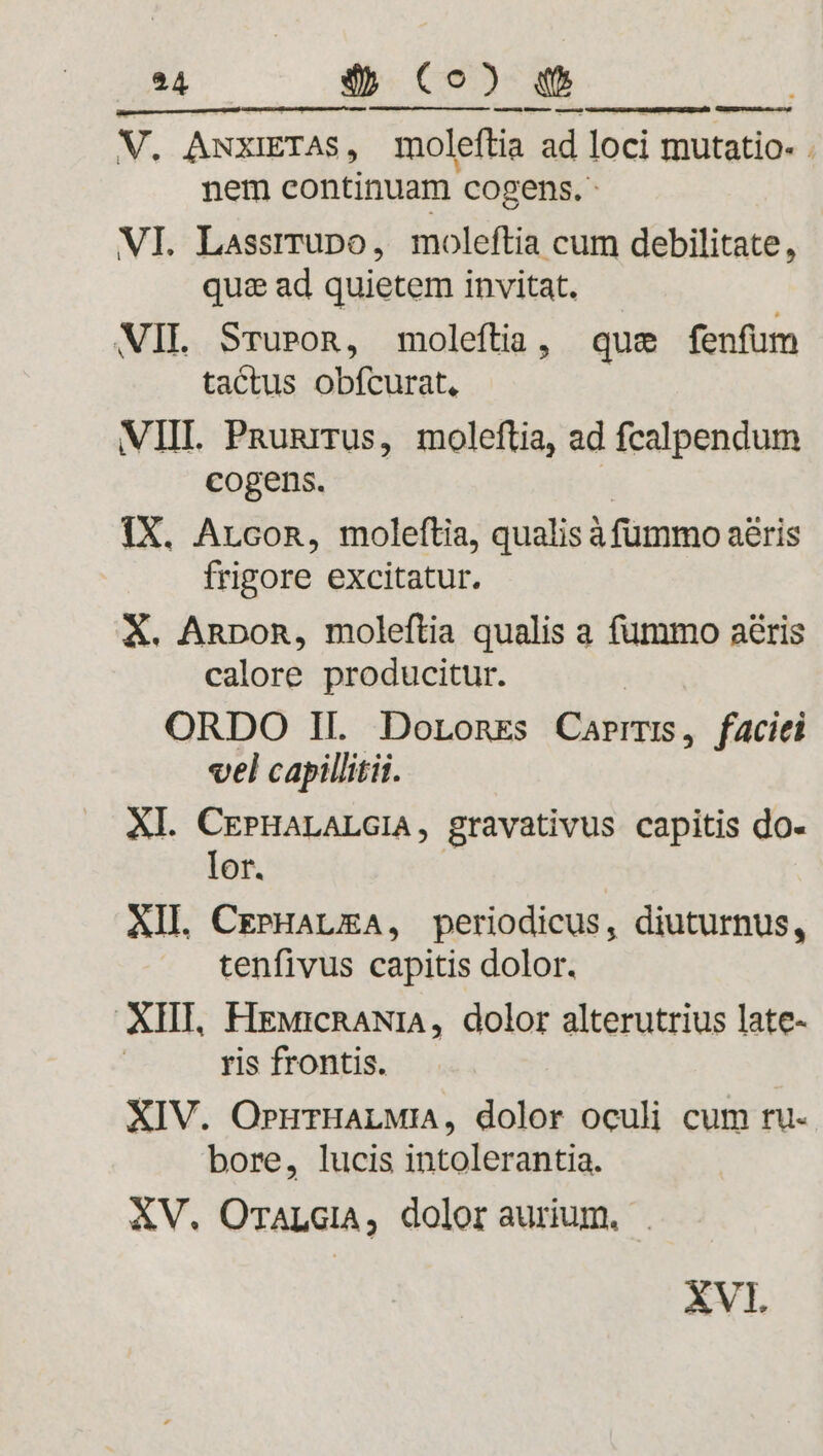 V. AwxiETAs, moleftia ad loci mutatio- . nem continuam cogens. - VI. Lassrrupo, moleftia cum debilitate, quz: ad quietem invitat. WIL Sruron, moleftia, que fenfum tactus obfcurat, VIIL Pnunrrus, moleftia, ad fcalpendum cogens. ? 1X. Arcon, moleftia, qualis à fümmo aéris frigore excitatur. X. Annon, moleftia qualis a fummo aris calore producitur. : ORDO II. DoronEs Carrrs, faciei vel capillitii. Xl. CEPHALALGIA, gravativus capitis do- lor. | AIL CrPHALEA, periodicus, diuturnus, tenfivus capitis dolor. XIII, HEMicRANIA, dolor alterutrius late- ris frontis. XIV. OrurHaLMiA, dolor oculi cum ru- bore, lucis intolerantia. XV. OrALGiA, dolor aurium. |. XVI.