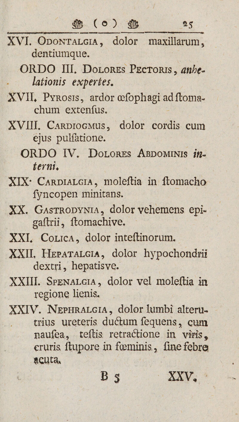 OrsMDUED VENDUE) cmenapensuipunnaeenea, CE cepa] VERE trt XVI. OpoNTALGIA, dolor maxillarum, dentiumque. ORDO III. DoronEs Pzcroni, ate- lationis experíes. | XVII, Pvnosi, ardor ofophagi din chum extenfus. XVIIL Canprocwus, dolor cordis cum ejus pulfatione. ORDO IV. Doronzs AsDpowiNis jf íernt, XIX: CanpuaLGiA, moleftia in ftomacho fyncopen minitans. XX. GasrRODYNIA, dolor vehemens epi- gaftrii, ftomachive. XXI. CouicA, dolor inteftinorum. XXII HrzPrATALGIA, dolor hypochondrii dextri, hepatisve. XXIII. SezNALGIA, dolor vel moleftia in regione lienis. XXIV. NEPHRALGIA, dolor lumbi alteru- trius ureteris ductum fequens, cum naufea, teftis retractione in viris, cruris ftupore in Temps , linefebre acuta, B s | XXVI