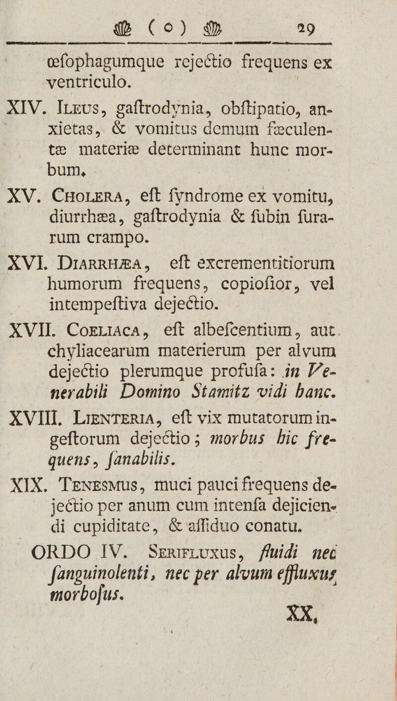 Q (o) $ ET ifophagumque rejectio frequens ex ventriculo. XIV. ILsvs, gaftrodvnia, obflipatio, an- xietas, &amp; vomitus demum £eculen- te materie determinant hunc mor- DU: [ XV. CHorrnA, eft finde ex vomitu, diurrhea, gaftrodynia &amp; fübin fura- rum crampo. XVI. DriagnHEA, eft excrementitiorum humorum frequens, copiofior, vel intempeftiva dejectio. XVII. CoELiacA, eft albefcentium, aut. chyliacearum materierum per alvum dejectio plerumque profufa: in Pe- nerabili Domino Stamitz vidi banc. XVIII. LizNTER1A, eft vix mutatorum in- geftorum dejectio ; morbus Lic fre- quens , [anabilis. XIX. TgNEsMus, muci pauci frequens de- jectio per anum cum intenfa dejicien- di cupiditate, &amp; affiduo conatu. ORDO IV. SzarLvxus, fhüidi nec fanguinolenti, nec per alvum effluxus morbo[us. XX,