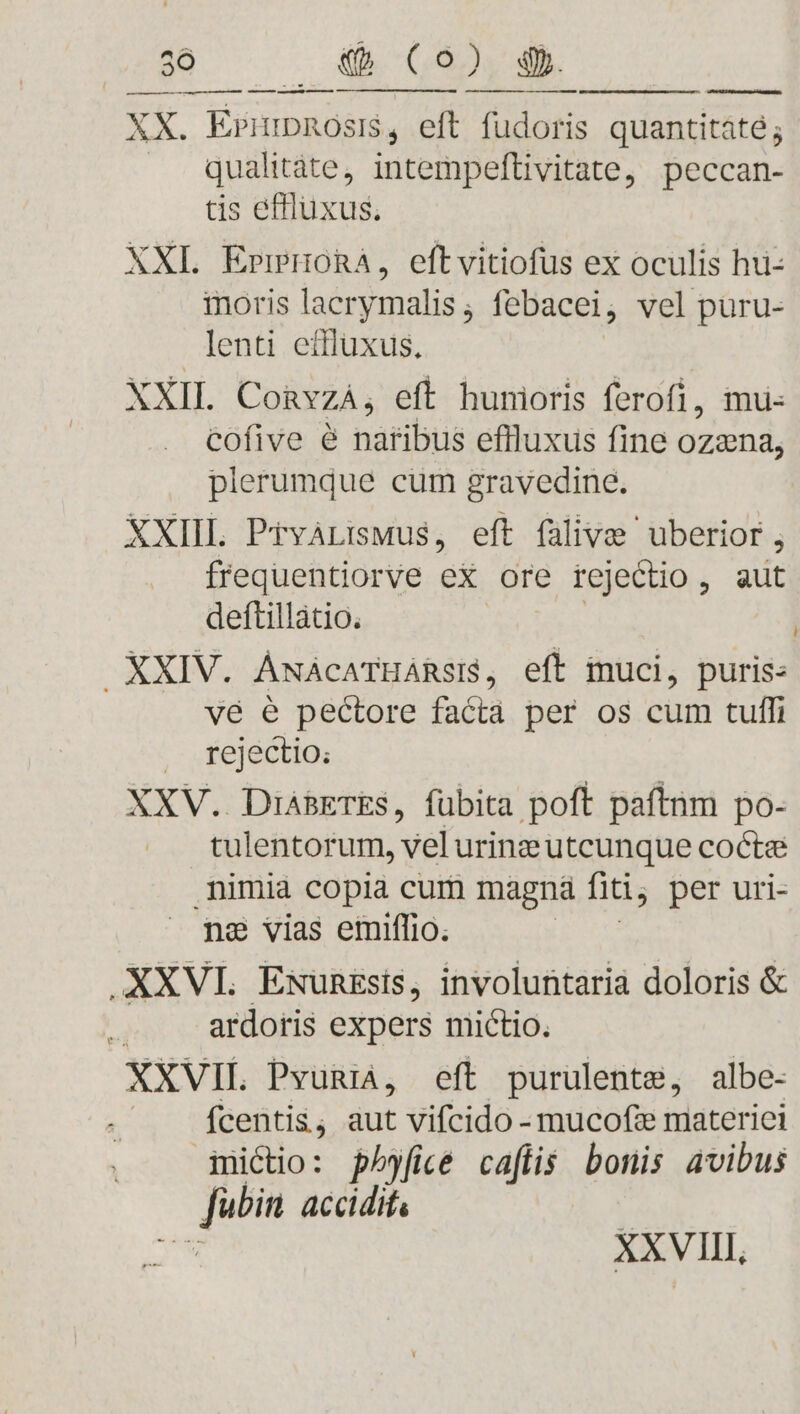 a t e) m e — AMD re aee XX. Erimnosi$, eft fudoris quantitate; qualitàte, intempeftivitate, peccan- tis effluxus, XXL ErrHoRA, eftvitiofus ex oculis hu- inoris lacrymalis ; febacei ; vel puru- lenti eifluxus. XXII. CoRvzá, eft hunioris ferofi, mu cofive é natibus efiluxus fine ozena, plerumque cum gravedine. XXIIL PtváLiswus, eft falive uberior, frequentiorve eX ore rejectio , aut deftillátio. XXIV. ÁwácaTHáRsi$, eft muci, puris- ve é pectore facta per os cum tuffi , .fejectio: XXV. DiásETES, fübita poft paftnm po- tulentorum, vel urine utcunque cocta nimia copia cum magna fiti, per uri- na vias emiffio. .XXVL Emwunzsis, involuntaria doloris &amp; s ardoris expers mictio. XXVIL. Pvun, eft purulente, albe- fcentis, aut vifcido - mucofz materiei mictio: ph)fice caflis. bonis avibus E us accidit, E XXVIII,