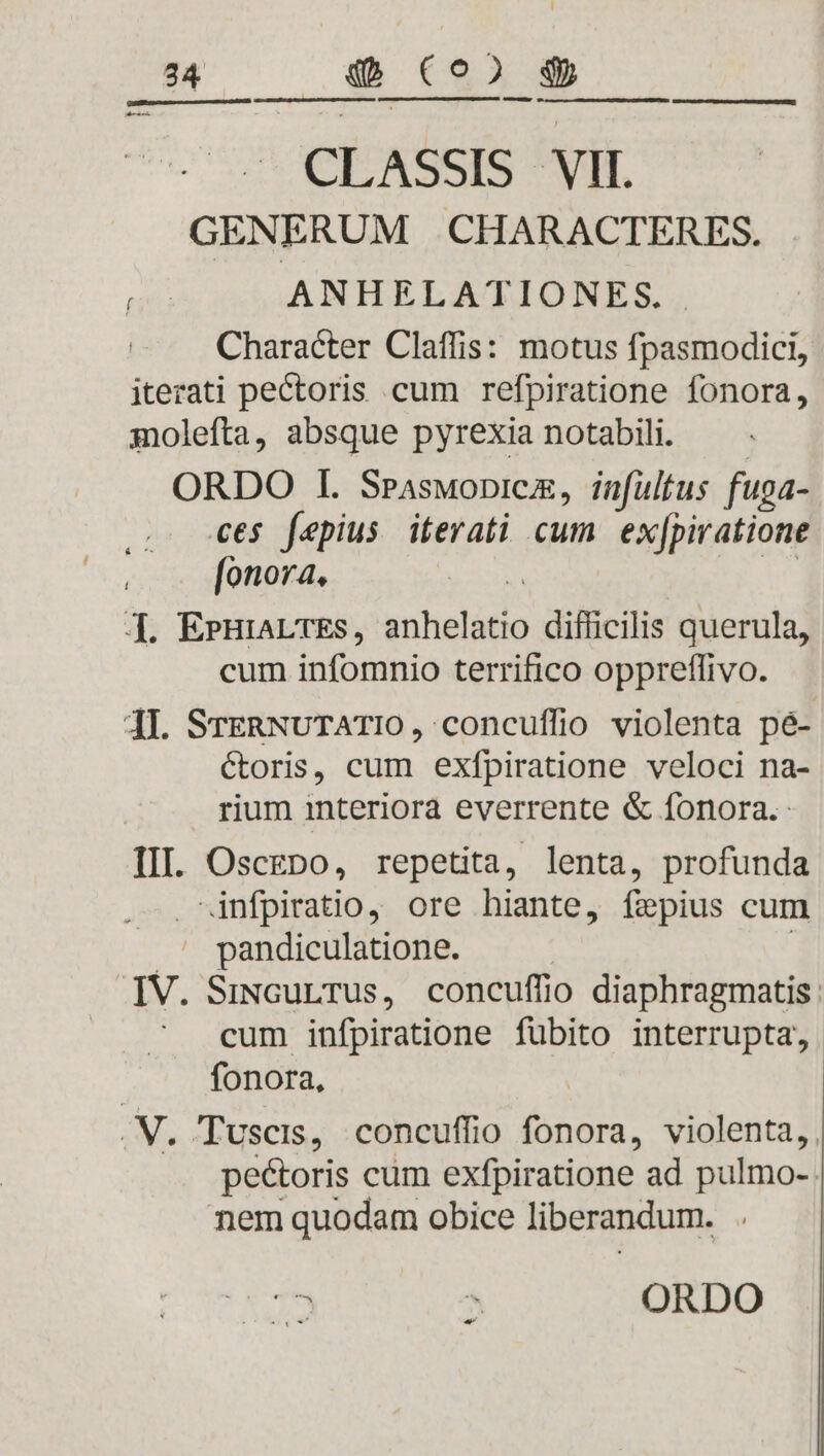 GENERUM CHARACTERES. ANHELATIONES. Character Claffis: motus fpasmodici, itezati pectoris cum refpiratione fonora, molefta, absque pyrexia notabili. ORDO I. Sraswopnicz, infultus fuga- ces fepius iterati cum exjpiratione [onora., ]. EPHIALTES, ku heldda difficilis querula, cum infomnio terrifico oppreffivo. 4I. SrERNUTATIO, concuffio violenta pé- Ctoris, cum exfpiratione veloci na- rium interiora everrente &amp; fonora. III. OscgDo, repetita, lenta, profunda infpiratio, ore hiante, fepius cum X pandiculatione. IV. SiNcurTus, concuffio diaphragmatis: cum infpiratione fübito interrupta, fonora, .N. Tuscis, concuffio fonora, violenta, peétoris cum exfpiratione ad pulmo-- nem quodam obice liberandum. ad 39.39 ..: 0800