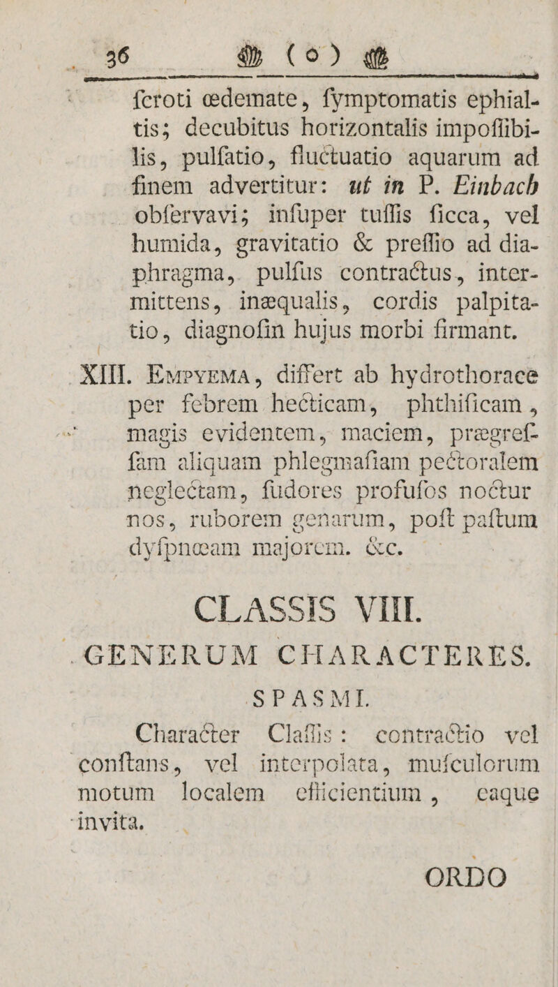 Ü putet ta t — ——————À a ! fcroti eedemate, fymptomatis ephial- tis; decubitus horizontalis impofflibi- lis, pulfatio, fluctuatio aquarum ad finem advertitur: uf in P. Einbacb obfervavi; infüper tuffis ficca, vel humida, gravitatio &amp; preffio ad dia- phragma,. pulfus contractus, inter- mittens, insequalis, cordis palpita- tio, diagnofin hujus morbi firmant. XIII. Ew?vEMa, differt ab hydrothorace per febrem hecticam, phthificam , magis evidentem, maciem, preegref- fam aliquam phlegmafiam peétoralem neglectam, fudores profufos noctur nos, ruborem genarum, poft paftum dyvífpneam majorem. &amp;c. CLASSIS VIII. .GENERUM CHARACTERES. SPASME Character Claffis: contractio vel conftans, vel interpolata, muículorum motum localem efiüicientium , — caque invita.