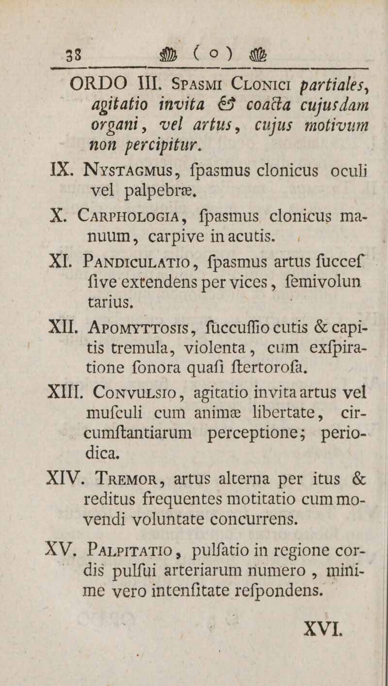 d $9)4 —— — ORDO II. Srasur CLoxici p pavtiales, agitatio invita 63 coatta cujusdam organi, vel artus, cujus motivum Anon percipitur. IX. NvsrAGMus, fpasmus clonicus oculi vel palpebrz. X. CanrHoLoGcilA, fpasmus clonicus ma- nuum, carpive inacutis. | XL PaNpicuLATIO, fpasmus artus füccef | five extendens per vices , femivolun tarius, XII. APouvTTosis, füccuffio cutis &amp; capi- tis tremula, violenta, cum exfpira- tione fonora quafi ftertorofa, XIIL. Cowvursio, agitatio invitaartus vel mufículi cum anime libertate, cir- .. cumítantiarum perceptione; perio- dica. XIV. TnEMOR, artus alterna per itus &amp; reditus frequentes motitatio cum mo- vendi voluntate concurrens. XV. ParrPrTATIO, pulfatio in regione cor- dis pulfui arteriarum numero , mini- me vero intenfitate refpondens. XVI.