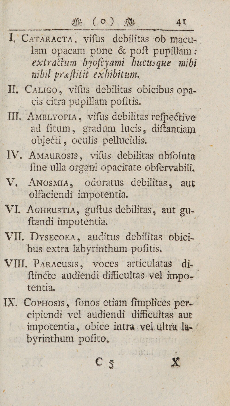 «EQ (o) 35 4t GGGAGEAO MUR ELS Marre a sua RKAE s Man ese e e P ARA | CarARACTA, vifus debilitas ob macu- lam opacam pone &amp; poft pupillam: extratium byofoyami bucusque mibi uibil praflitit exhibitum. IL Carro, vifüs debilitas obicibus opa- - : cis citra pupillam pofitis. IIT. AwsLvoria, vifus debilitas refpective- ad fitum, gradum lucis, diftantiam objecti , oculis pellucidis. da IV. Awaunosis, vifus debilitas obfoluta fine ulla ur opacitate obfervabili. V. ANosMiA, odoratus debilitas, aut olfaciendi birstehici. VI. AcurusriA, guftus debilitas, aut gu-. ftandi impotentia. VIL DvszcokaA, auditus debilitas obici- bus extra labyrinthum pofitis. VIH. PaRAcusi,, voces articulatas di- ftincte audiendi eifoditas Mou impo- tentia. : IX. CorHostis, fonos etiam fimplices per. cipiendi vel audiendi difficultas aut impotentia, obice intra vel. ultra la- : byrinthum goes