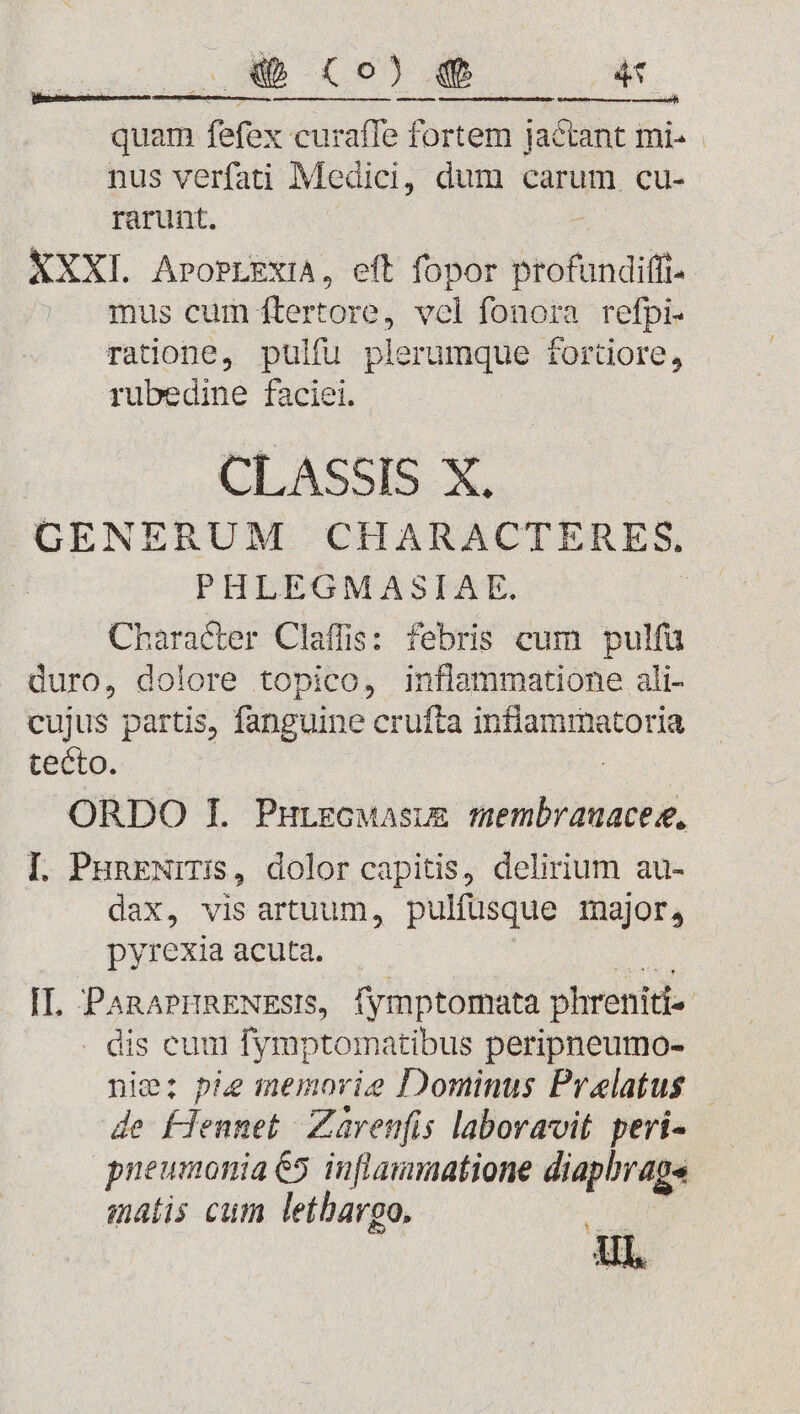 DET EUNT. 4f [d ———— NN quam fefex curaffe fortem jactant mi- nus verfati Medici, dum carum cu- rarunt, XXXI. AroPLEXIA, eft fopor profundifí mus cum ftertore, vel fonora refpi- ratione, pulfu plerumque fortüiore, rubedine faciei. CLASSIS X. GENERUM CHARACTERES, PHLEGMASIAE. | Character Claffis: febris cum pulfü duro, dolore topico, inflammatione ali- cujus partis, fanguine crufta HORUM tecto. ORDO 1I. Purzcuasium iiotiealés [. PHRENITIS, dolor capitis, delirium au- dax, vis artuum, pulfusque major, pyrexia acuta. Ir PARAPHRENEsIS, fymptomata phreniti- dis eum fymptomatibus peripneumo- nie: pie memorie Dominus Praelatus — de- LHennet- Zavenfis laboravit. peri- pneumonia €5 inflammatione diaphrage matis cum lethargo. X OcDIPR. Ul,