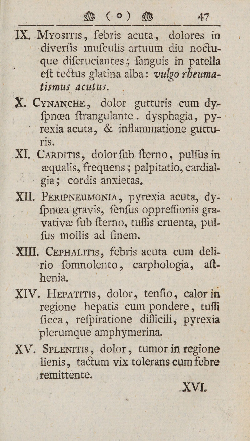 ipis snm 6endecemmun. sumuqeiuicqpatumM cu eme tapes ici me d Rer MSN ES ASSERERE ER Ex. Mvosrris, febris acuta, dolores in diverfis mufculis artuum diu noctu- que difcruciantes; fanguis in patella eft tectus glatina ilc vulgo rbeuma- fismus acutus. X. CywaNcHE, dolor gutturis cum dy- fpnea ftrangulante. dysphagia, py-. rexia acuta, &amp; inflammatione guttu- ris. XI. CanpirTIS, dolorfüb fterno, pulfus in equalis, frequens 5 palpitatio, cardial- | gia; cordis anxietas, XII. PERIPNEUMONIA, pyrexia acuta, dy- fpnea gravis, fenfus oppreffionis gra- vative fub fterno, tuffis cruenta, pul- fus mollis ad finem. XIII. CePHaLITIs, febris acuta cum deli- | rio fomnolento , carphologia, aft- henia. : XIV. HzPATrTIS, dolor, tenfio, calor in. regione hepatis cum pondere, tuffi ficca, refpiratione difficili, pyrexia plerumque amphymerina. XV. SrLENITIS, dolor, tumor in regione lienis, tactum vix tolerans cum febre remitente. | XVI.