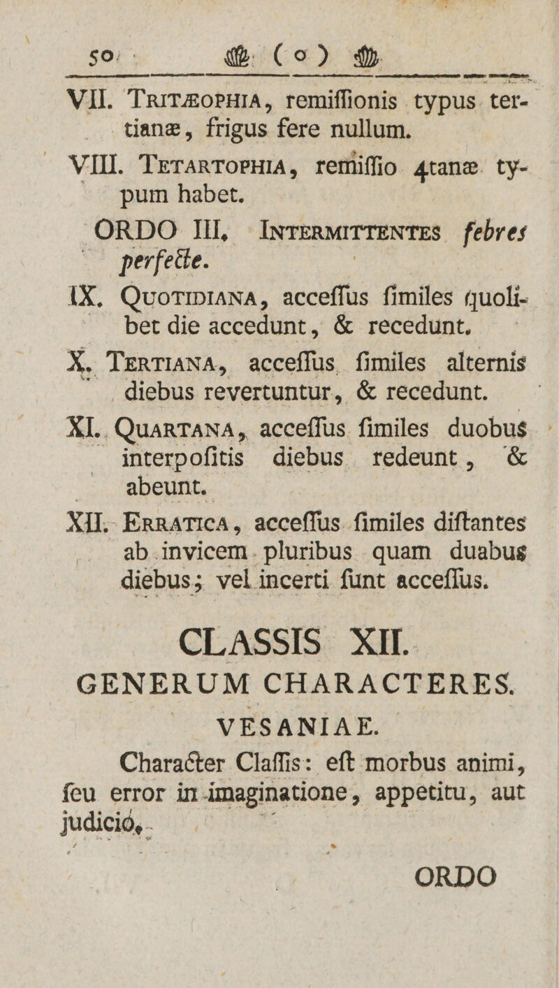 So: «t. ( o ) 4. VIL TarroPHIA, remiffionis typus ter-- tange, frigus fere nullum. . VIII. TreranToPHIA, remiffio 4tanz. ty- pum habet. ORDO III, INTERMITTENTES febres perfecte. IX. QuoTIDIANA, acceffus fimiles quoli- bet die accedunt, &amp; recedunt. X. TrRTIANA, acceffus fimiles alternis . diebus revertuntur, &amp; recedunt. XI. QuaRTANA, acceffus fimiles duobus interpofitis diebus redeunt, &amp; /— abeunt. XII. EnRATICA, acceffus. fimiles diftantes ab invicem. pluribus quam duabus diebus; vel incerti funt acceflus. CLASSIS XII GENERUM CHARACTERES. VESANIAE. Character Claffis: eft morbus animi, feu error in imaginatione , appetitu, aut judicio, mpear. uum men - JSbee 67s ORDO