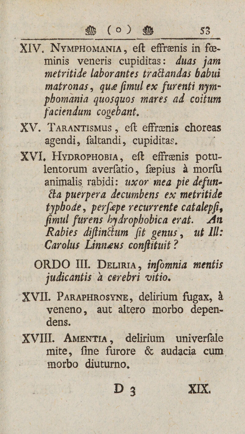 p————M—M A —— Ó— — € minis veneris cupiditas: 4uas jam metritide laborantes tra&amp;andas babui maíronas , que fimul ex furenti nym- phomania quosquos mares ad coitum faciendum copebant, XV. TanawTISMus , eft effrenis choreas agendi, faltandi, cupiditas, XVI, HvpRorHoBiA, eft effrenis potu- lentorum averfatio, fepius à morfu . animalis rabidi: uxor mea pie defun- Ga puerpera decumbens ex metritide fypbode, per[epe vecurrente catalepfi, fimul furens bydrophobica evat. |. .4n Rabies diflin&amp;um [it genus, u£ Ill: Carolus Linneus conflituit? —— ^ ORDO III. Deum, infomnia mentis judicantis à cerebri vitio. -XVIL PaRAPHROSYNE, delirium fugax, à veneno, aut altero morbo depen- dens. 2 0 XVIII. AwENTIA, delirium | univerfale mite, fine furore &amp; audacia cum. morbo diuturno, bn |