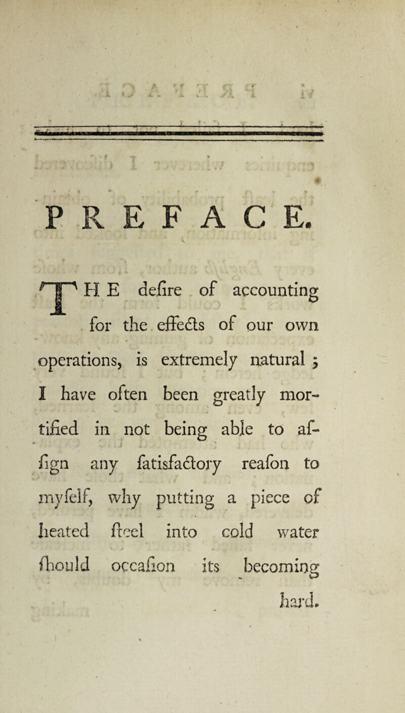 PREFACE. 1 | ' FI E defire of accounting for the effects of our own • i _ t j operations, is extremely natural ; I have often been greatly nior- w v J i iw i •« f tified in not being able to af- fign any fatisfactory reafon to myfelf, why putting a piece of heated feed into cold water fhould occafion its becoming hard.