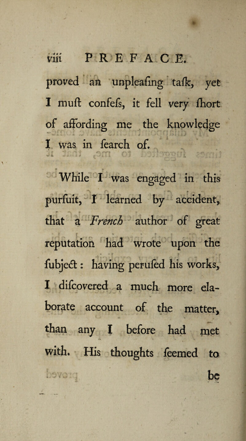 proved an unpleaimg talk, yet # I muft confefs, it fell very fhort of affording me the knowledge - - - - w ' 4 • ‘ ' 1 ■* ' > ./ ,J v , I was in fearch of. “ * s ^ ~ * *- #- if* * •; > ^ i. - - -c > ( k i ^ .! L r * •• ' _ While I was engaged in this t. > • **/%* purfuit, I learned by accident, r *• a. f> 1 » ^ that a French author of great f * • ► t • 4 reputation had wrote upon the • • f t * » fubjedt: having perufed his works, I difcovered a much more ela¬ borate account of the matter, than any I before had met -itI « t with. His thoughts feemed to be