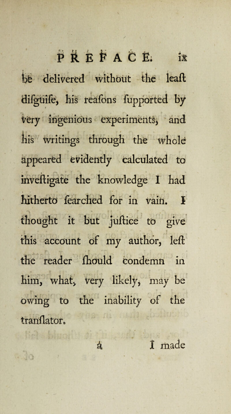 i - • ' bfe delivered without the kaft • \ t * | difguife, his reafons fupported by very ingenious experiments* and his writings through the whole appeared evidently calculated to inveftigate the knowledge I had 4 * . * * hitherto fearched for in vain. I thought it but juftice to give this account of my author, left the reader fhould condemn in him, what, very likely, may be owing to the inability of the tranflator. k I made