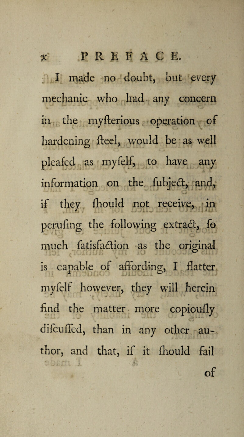 mechanic who had any concern * ' J. 1 ■ in the myfterious operation of hardening fteel, would be as well pleafed as myfelf, to have any information on the fubject, and. if they fhould not receive, in ' peruling the following extract, fo much fatisfaction as the original is capable of affording, I flatter myfelf however, they will herein find the matter more copioufly V* < * .. ^ . i V* difeufied, than in any other au¬ thor, and that, if it fhould fail