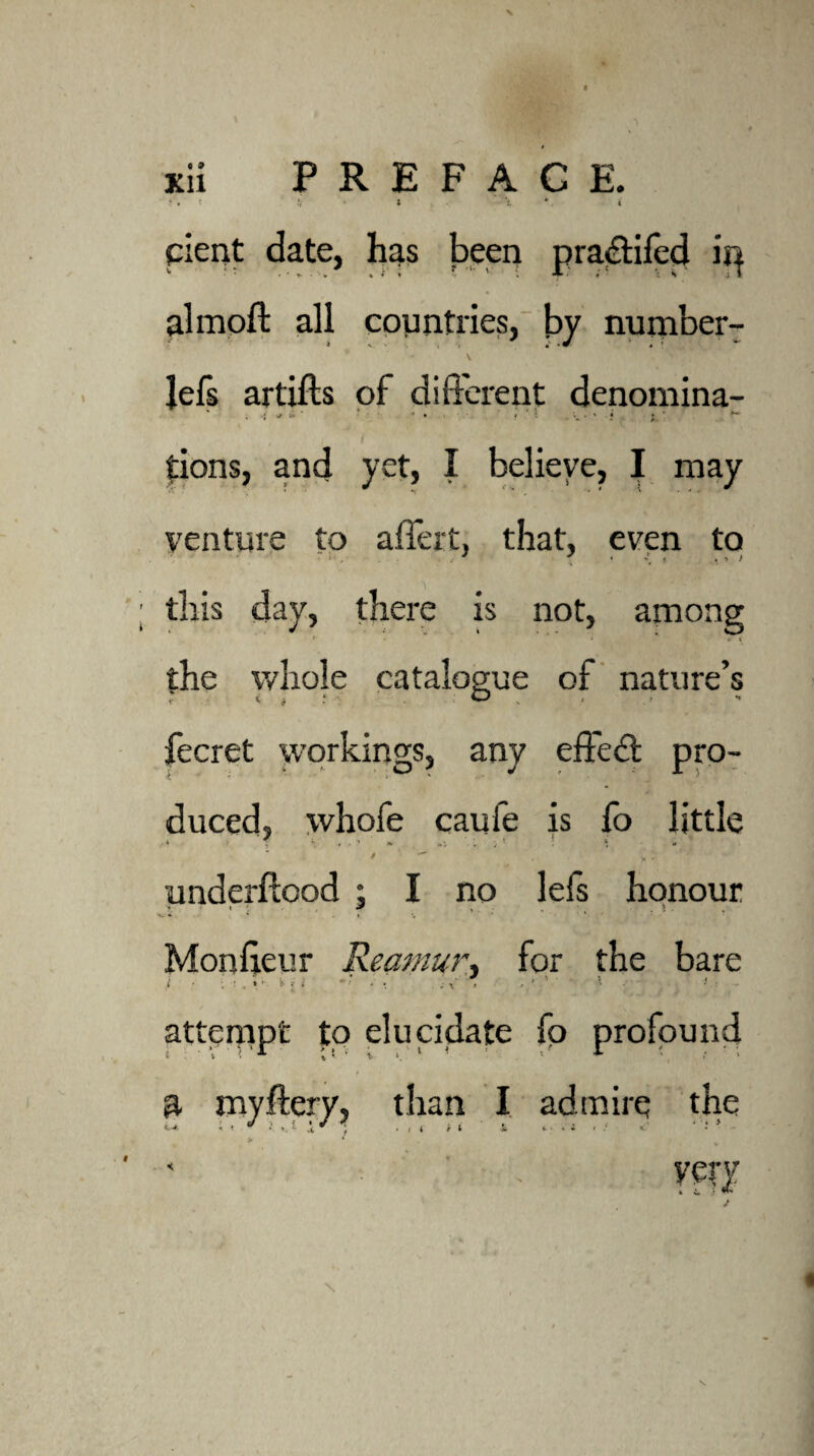 cicnt date, has been pradtiled ii} almoft all countries, by number- * S- .1 ’«? \ Jefs artifts of different denomina- , .* it ■* • » t \ ? j tions, and yet, I believe, I may venture to aflert, that, even to this day, there is not, among the whole catalogue of nature’s fecret workings, any effect pro¬ duced, whofe caufe is fo little V T \ • • ■* *■ : * * /  , .. i ' ' ■ underftood ; I no lefs honour Monffeur Reamur, for the bare i • ; : , i ■ i -* . . ; V' . > ► '■ * • attempt to elucidate fo i. t * ». t ^ j • i l i 1 -Si <fc - * i i / <.* * * - profound