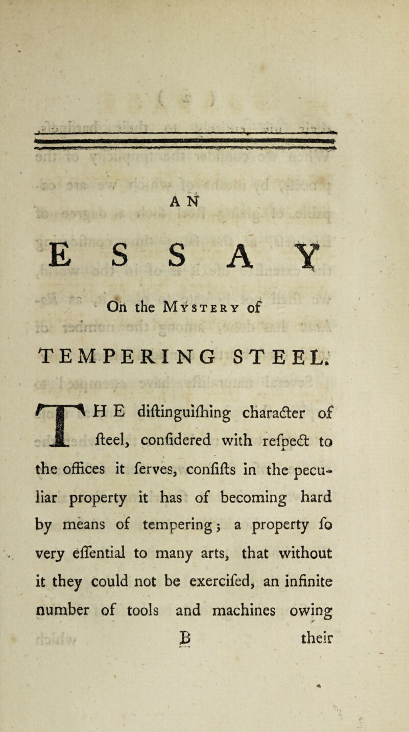 / A N ESSAY On the Mystery of TEMPERING STEEL. H E diftinguifhing character of JL fteel, confidered with refpedt to i ^ the offices it ferves, conlifts in the pecu¬ liar property it has of becoming hard by means of tempering $ a property fo very eflential to many arts, that without it they could not be exercifed* an infinite number of tools and machines owing B their