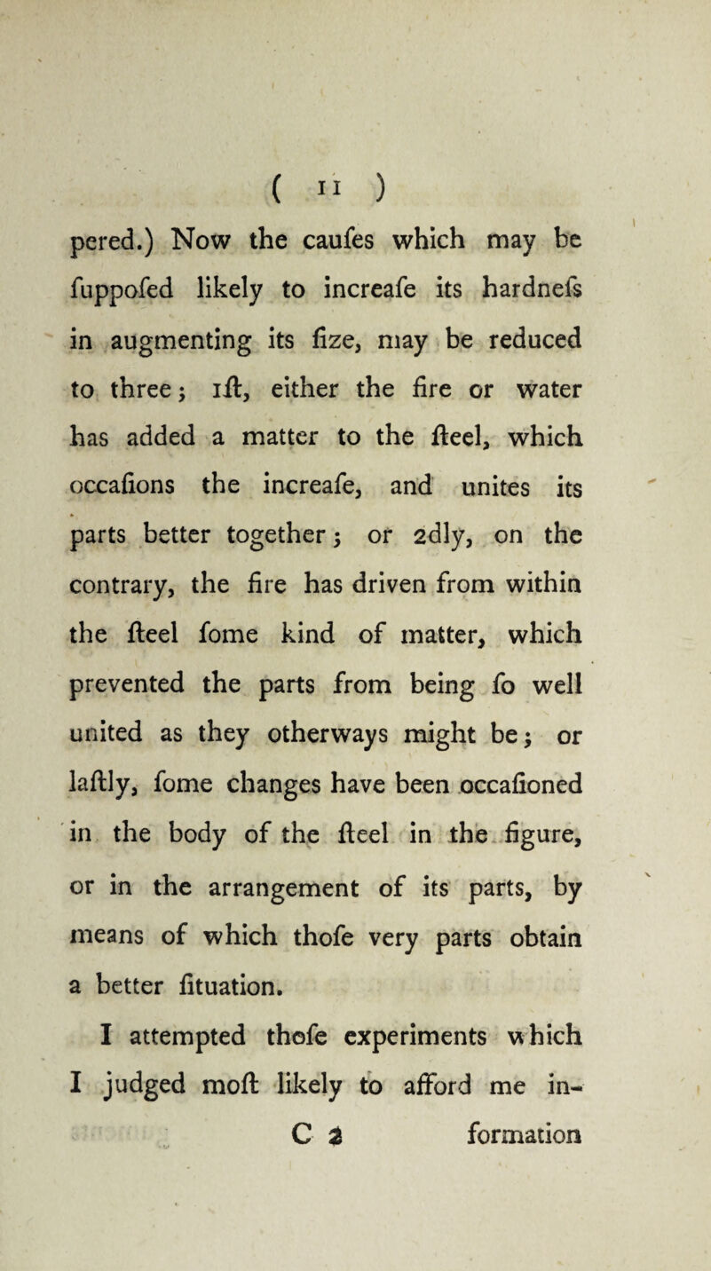 pered.) Now the caufes which may be fuppofed likely to increafe its hardnefs in augmenting its fize, may be reduced to three; ift, either the fire or water has added a matter to the fteel, which occafions the increafe, and unites its parts better together; or 2dly, on the contrary, the fire has driven from within the fteel fome kind of matter, which prevented the parts from being fo well united as they otherways might be; or laftly, fome changes have been occafioned in the body of the fteel in the figure, or in the arrangement of its parts, by means of which thofe very parts obtain a better fituation. I attempted thofe experiments which I judged moft likely to afford me in- C 2 formation