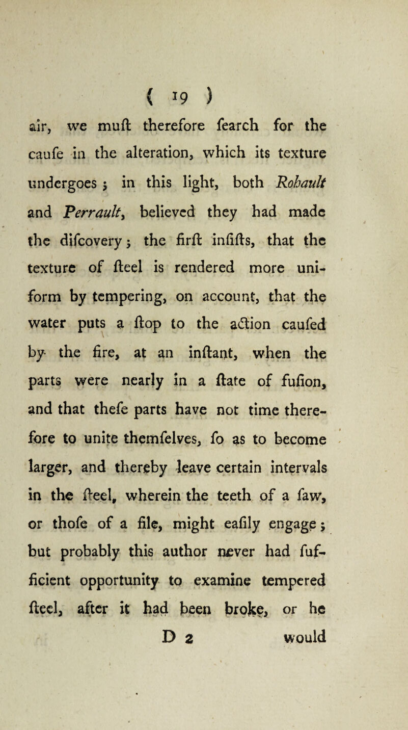 air, we muft therefore fearch for the caufe in the alteration, which its texture undergoes in this light, both Rohault and Pert'aulty believed they had made the difeovery ; the firft infifts, that the texture of fteel is rendered more uni¬ form by tempering, on account, that the water puts a flop to the a&ion caufed by the fire, at an inftant, when the parts were nearly in a ftate of fufion, and that thefe parts have not time there¬ fore to unite themfelves, fo as to become larger, and thereby leave certain intervals in the fteel, wherein the teeth of a faw, or thofe of a file, might eafily engage; but probably this author never had fuf- ficient opportunity to examine tempered fteel, after it had been broke, or he D 2 would