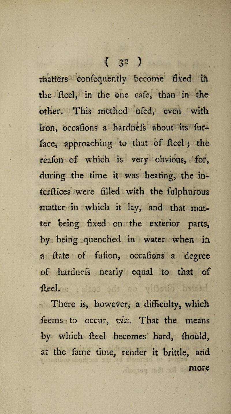 t' * * shatters confequently become fixed ifl the fleel, in the one cafe, than in the other. This method ufed, even with 4 » * r iron, occafions a hardnefs about its fur- face, approaching to that of fleel; the reafon of which is very obvious, for, during the time it was heating, the in- terflices were filled with the fulphurous matter in which it lay, and that mat¬ ter being fixed on the exterior parts, by being quenched in water when in a flate of fufion, occafions a degree of hardnefs nearly equal to that of fleel. ; There is, however, a difficulty, which feems to occur, viz. That the means by which fleel becomes hard, fhould, at the fame time, render it brittle, and more