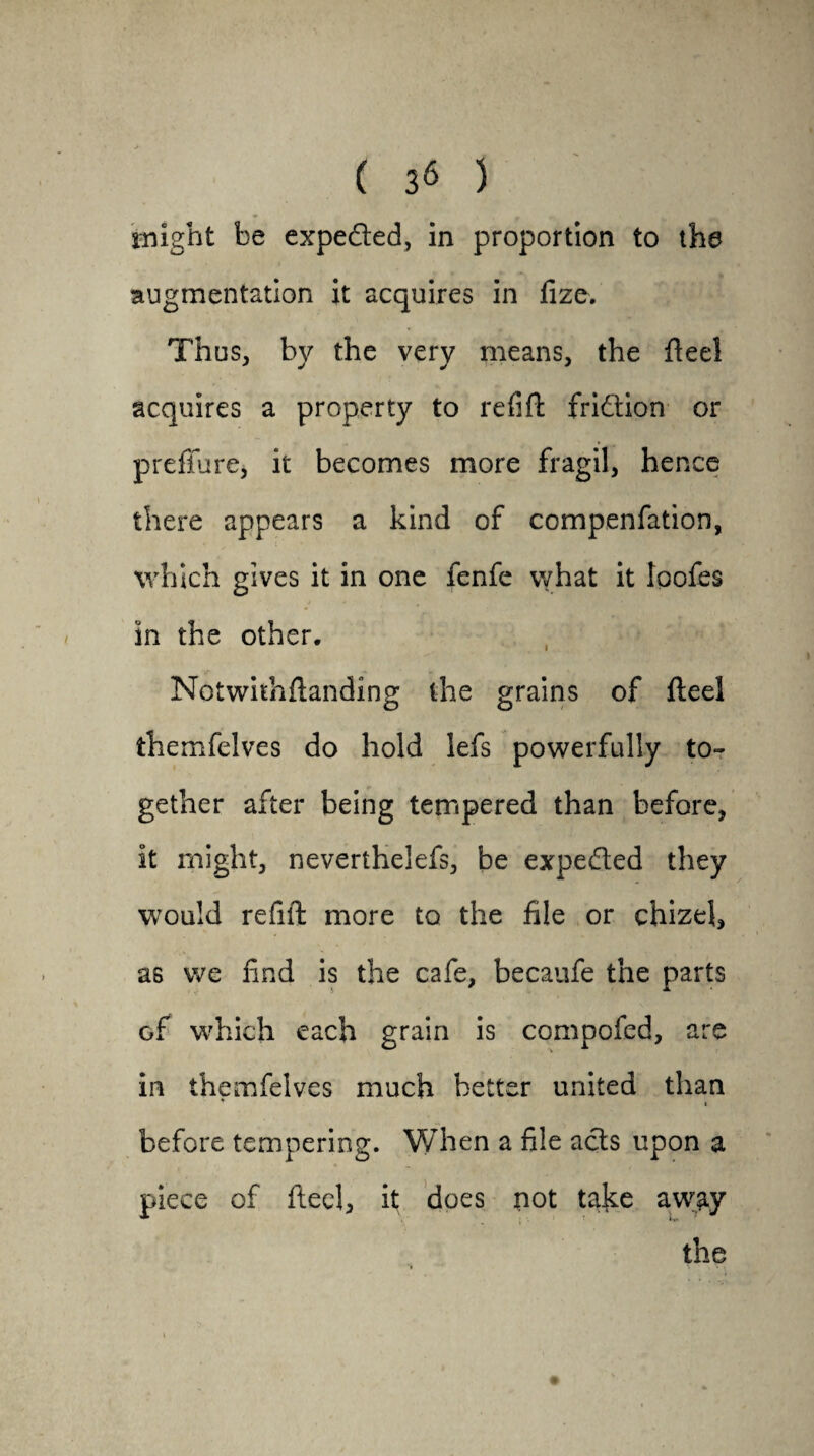 might be expefted, in proportion to the augmentation it acquires in fize. Thus, by the very means, the flee! acquires a property to refill fridion or preflure, it becomes more fragil, hence there appears a kind of compenfation, which gives it in one fenfe what it ipofes in the other. Notwkhflanding the grains of fteel themfelves do hold lefs powerfully to¬ gether after being tempered than before, it might, neverthelefs, be expeded they would refill more to the file or chizel, as we find is the cafe, becaufe the parts of which each grain is compofcd, are in themfelves much better united than * i before tempering. When a file acts upon a piece of fteel, it does not take away the