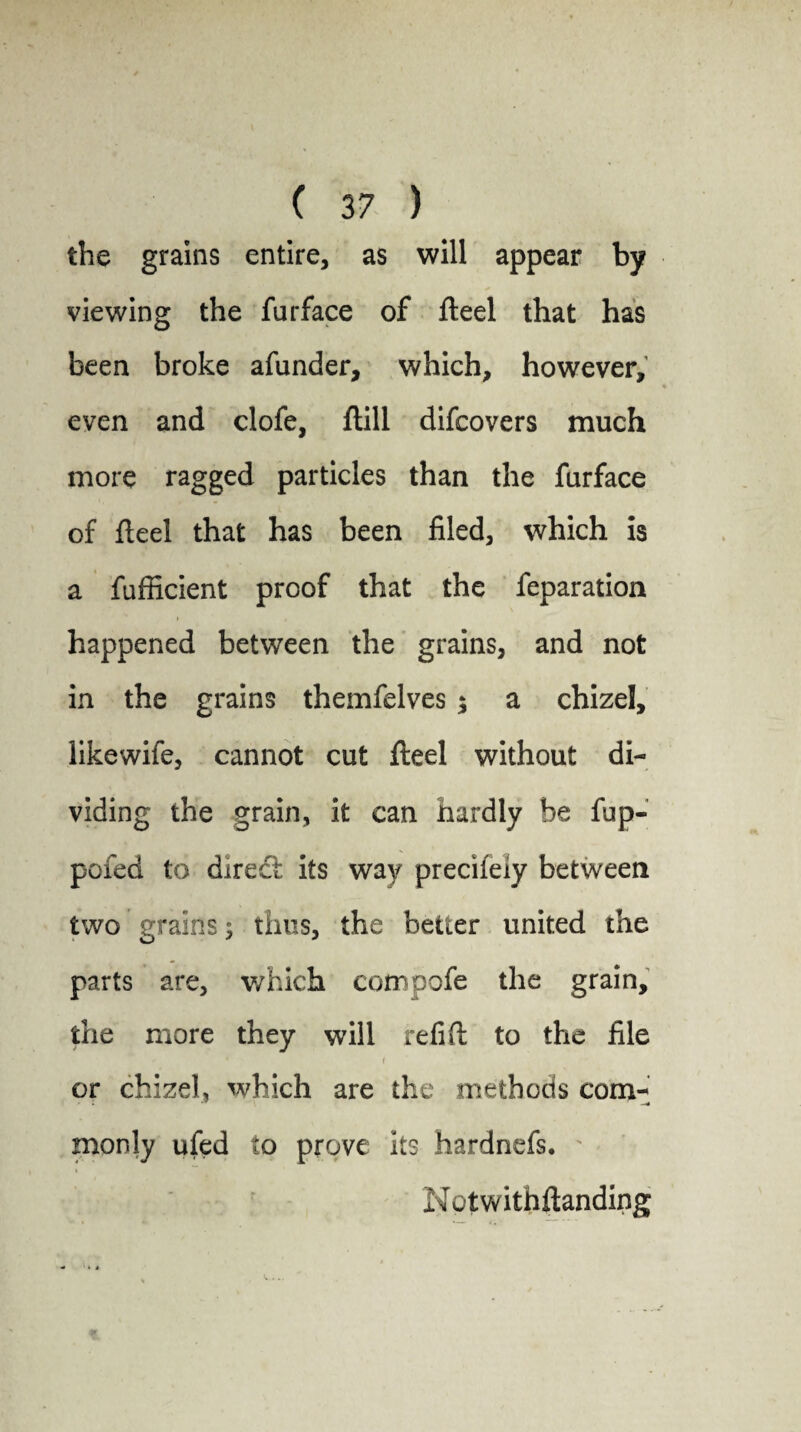 the grains entire, as will appear by viewing the furface of fteel that has been broke afunder, which, however, even and clofe, ftill difcovers much more ragged particles than the furface of fteel that has been filed, which is a fufficient proof that the feparation happened between the grains, and not in the grains themfelves ; a chizel, likewife, cannot cut fteel without di¬ viding the grain, it can hardly be fup- pofed to direft its way precifeiy between two grains; thus, the better united the parts are, which compofe the grain, the more they will refift to the file * < or chizel, which are the methods com- monly ufed to prove its hardnefs. Notwithftanding