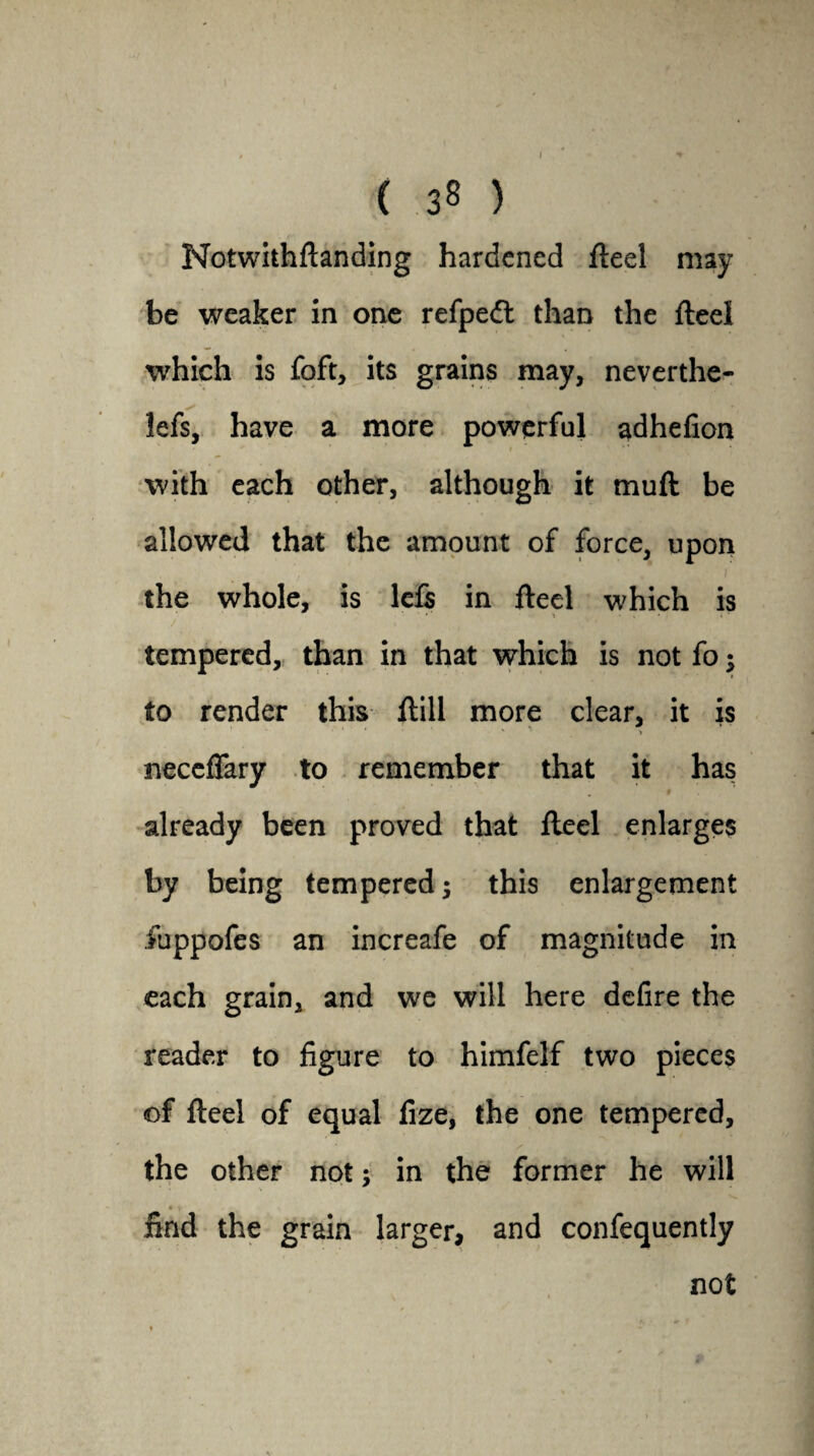 I ( 38 ) Notwithftanding hardened fteel may be weaker in one refpedt than the fteel which is foft, its grains may, neverthe- lefs, have a more powerful adhefion with each other, although it muft be allowed that the amount of force, upon the whole, is lefs in Heel which is • 1 tempered, than in that which is not fo; to render this ftill more clear, it is • ** * ■ y* > neceffary to remember that it has » already been proved that fteel enlarges by being tempered 5 this enlargement fuppofes an increafe of magnitude in each grain, and we will here defire the reader to figure to himfelf two pieces of fteel of equal fize, the one tempered, / the other not; in the former he will • V iind the grain larger, and confequently not