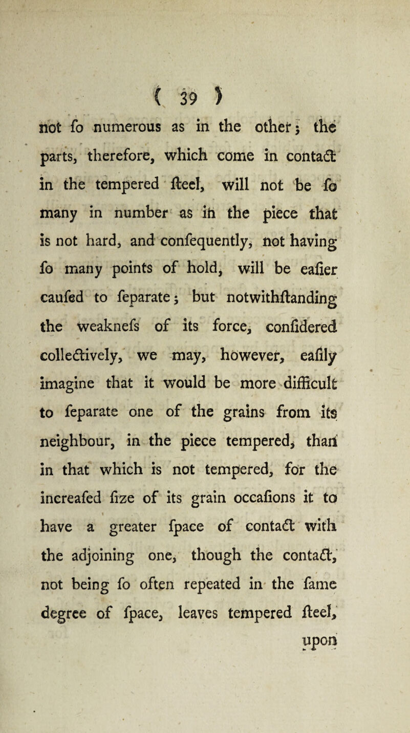 not fo numerous as in the other; the , r * t parts, therefore, which come in contact in the tempered fteel, will not be fo many in number as ih the piece that is not hard, and confequently, not having »- r r fo many points of hold, will be eafier caufed to feparate; but notwithftanding the weaknefs of its force, conlidered colle&ively, we may, however, eafily imagine that it would be more difficult to feparate one of the grains from its neighbour, in the piece tempered* thaii in that which is not tempered, for the increafed fize of its grain occafions it to have a greater fpace of contact with the adjoining one, though the conta£t, not being fo often repeated in the fame degree of fpace, leaves tempered fteel, upon
