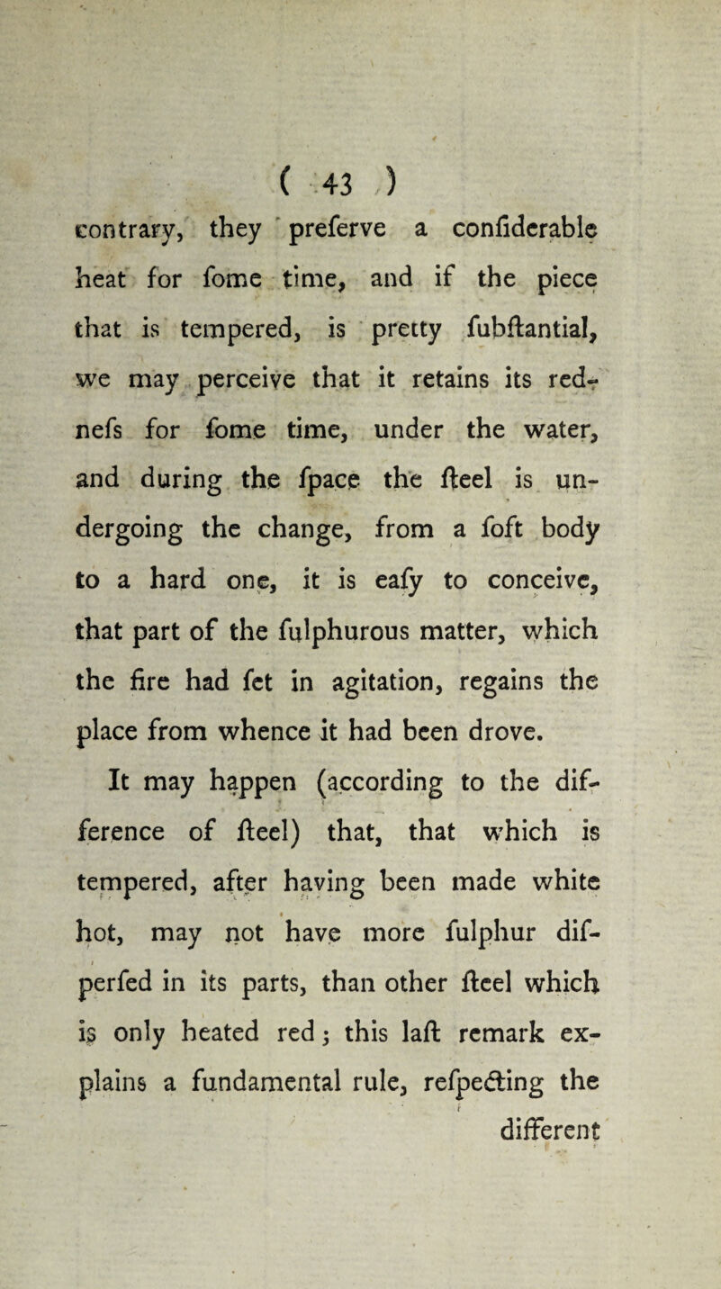 contrary, they preferve a confidcrable heat for fome time, and if the piece that is tempered, is pretty fubflantial, we may perceive that it retains its red- nefs for fome time, under the water, and during the fpace the fteel is un¬ dergoing the change, from a foft body to a hard one, it is eafy to conceive, that part of the fulphurous matter, which the fire had fet in agitation, regains the place from whence it had been drove. It may happen (according to the dif- ference of fteel) that, that which is tempered, after having been made white hot, may not have more fulphur dif- i perfed in its parts, than other ftcel which is only heated red j this laft remark ex¬ plains a fundamental rule, refpefting the different ■ 1