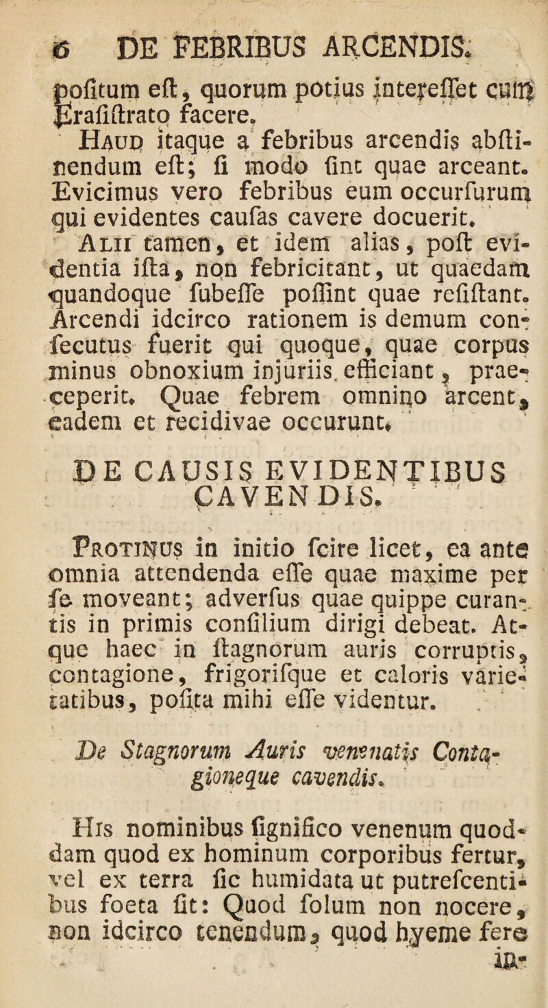 ijpfitum efl, quorum potius InterelTet cuiR 2raiiftratq facere. Haud itaque a febribus arcendis abfli- nendum eft; fi modo fine quae arceant. Evicimus vero febribus eum occurfurum qui evidentes caufas cavere docuerit. Alii tamen, et idem alias, poft evi¬ dentia ifta, non febricitant, ut quaedam quandoque fubefie poffint quae refiftant. Arcendi idcirco rationem is demum con- fecutus fuerit qui quoque,^ quae corpus minus obnoxium injuriis, efficiant, prae* ceperit. Quae febrem omnino 'arcent, eadem et recidivae occurunt* •t . t , ‘ ' •» DE CAUSIS EVIDENTIBUS CAVENDIS. ! Protinus in initio fcire licet, ea ante omnia attendenda efie quae maxime per fe moveant; adverfus quae quippe curan¬ tis in primis confilium dirigi debeat. At¬ que haec in ftagnorum auris corruptis, contagione, frigorifque et caloris varie¬ tatibus, pofita mihi efle videntur. De Stagnorum Auris venenatas Conto,- gioneque cavendis. His nominibus lignifico venenum quod¬ dam quod ex hominum corporibus fertur, vei ex terra fic humidata ut putrefeenti- bus foeta fit: Quod folum non nocere, non idcirco tenendum 5 quod Ryeme fere