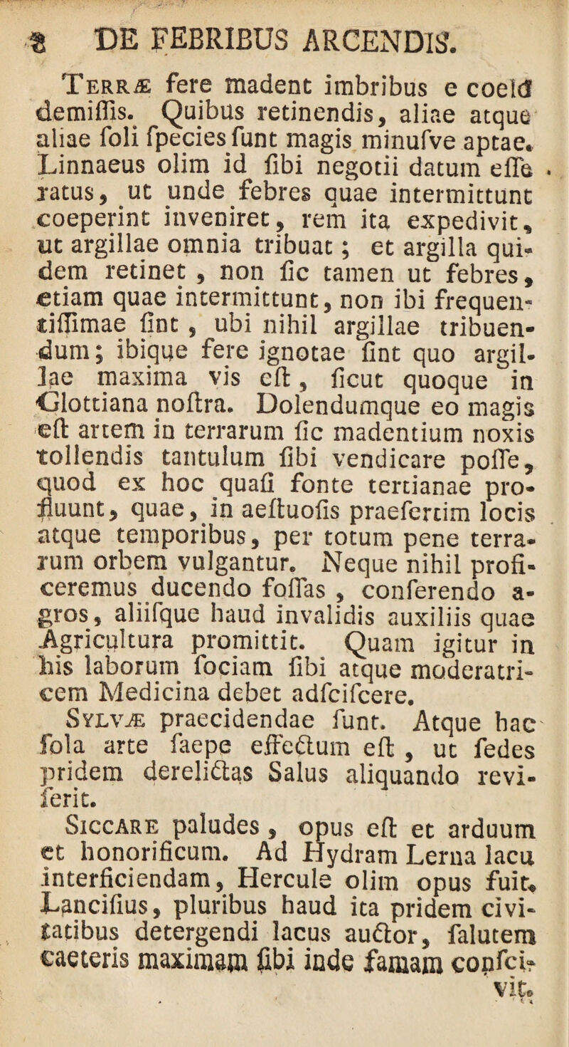 Terrae fere madent imbribus e coeitf demiflis. Quibus retinendis, aliae atque aliae foli fpeciesfunt magis minufve aptae. Linnaeus olim id fibi negotii datum e fle . ratus, ut unde febres quae intermittunt coeperint inveniret, rem ita expedivit, ut argillae omnia tribuat; et argilla qui- dem retinet , non fic tamen ut febres, etiam quae intermittunt, non ibi frequen- tiffimae fint , ubi nihil argillae tribuen¬ dum ; ibiqqe fere ignotae fint quo argil¬ lae maxima vis cfl, ficut quoque in Clottiana nofira. Dolendumque eo magis eft artem in terrarum fic madentium noxis tollendis tantulum fibi vendicare pofie, quod ex hoc quafi fonte tertianae pro¬ fluunt, quae, in aeftuofis praefercim locis atque temporibus, per totum pene terra¬ rum orbem vulgantur. Neque nihil profi¬ ceremus ducendo folias , conferendo a- gros, aliifque haud invalidis auxiliis quae Agricultura promittit. Quam igitur in his laborum fociam fibi atque moderatri¬ cem Medicina debet adfcifcere. Sylvje praecidendae funt. Atque hac fola arte faepe eiFeftum eft , ut fedes pridem derelidtas Salus aliquando revi- ferit. Siccare paludes, opus effc et arduum et honorificum. Ad Hydram Lerna lacu interficiendam, Hercule olim opus fuit, Lancifius, pluribus haud ita pridem civi¬ tatibus detergendi lacus audior, falutem eae teris maximam fibi inde famam confci- ' vito