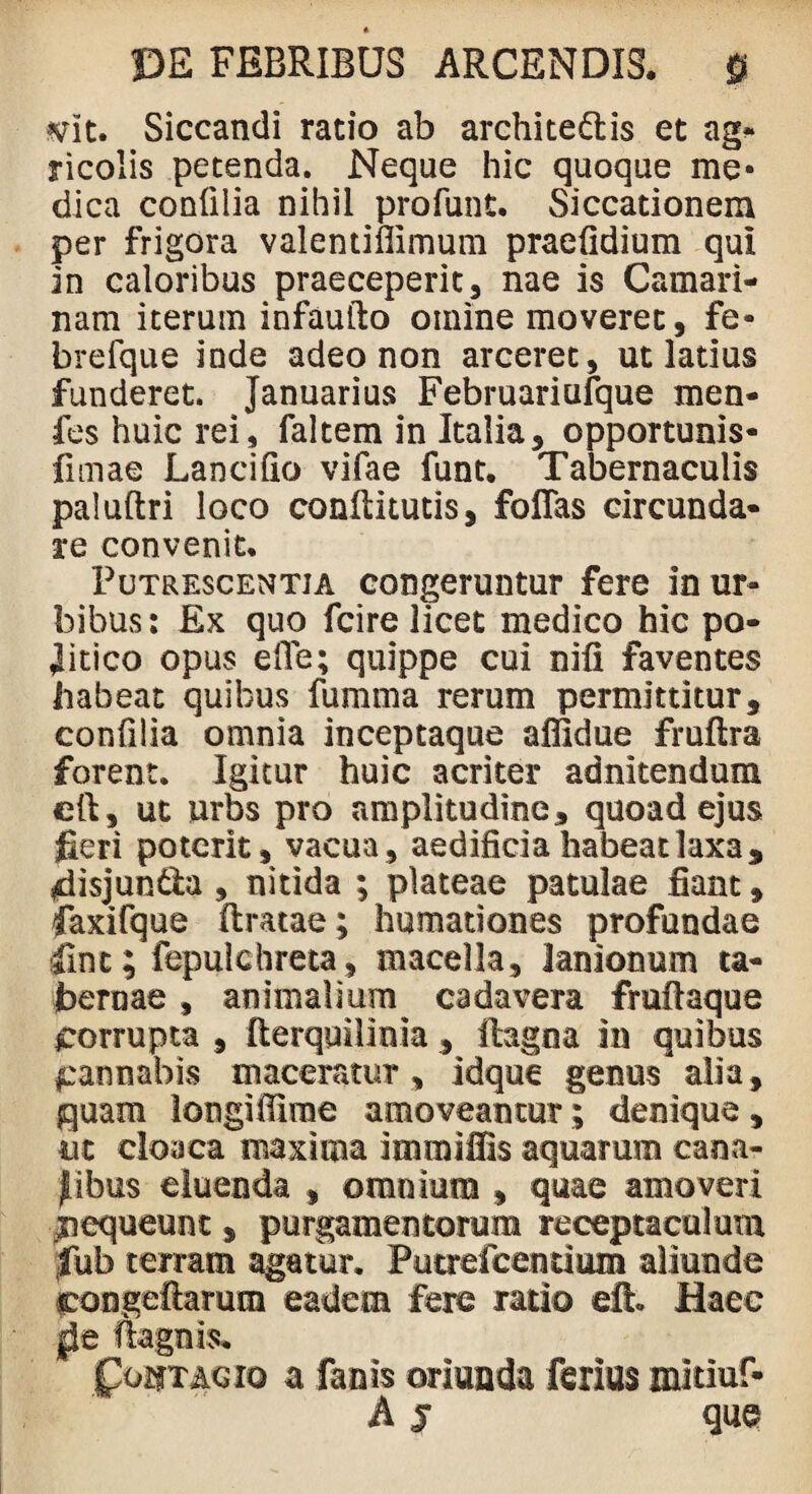 mt. Siccandi ratio ab architectis et ag- ricolis petenda. Neque hic quoque me¬ dica confilia nihil profunt. Siccationem per frigora valentiflimum praefidium qui in caloribus praeceperit, nae is Camari¬ nam iterum infaulto omine moveret, fe- brefque inde adeo non arceret, ut latius funderet. Januarius Februariufque men- fes huic rei, faltem in Italia, opportunis* limae Lanci fio vifae funt. Tabernaculis paluftri loco conflitutis, folias circunda- re convenit. Putrescentia congeruntur fere in ur¬ bibus: Ex quo fcire licet medico hic po¬ litico opus ede; quippe cui nifi faventes habeat quibus fumma rerum permittitur, confilia omnia inceptaque affidue fmftra forent. Igitur huic acriter adnitendum eft, ut urbs pro amplitudine, quoad ejus fieri poterit, vacua, aedificia habeat laxa, fiisjun&a, nitida ; plateae patulae fiant, faxifque liratae; humationes profundae fine; fepulchreta, macella, lanionum ta¬ bernae , animalium cadavera fruflaque corrupta , Iterqmlinia, itagoa in quibus ^annabis maceratur , idque genus alia, {quam longi fiime amoveantur; denique , m cloaca maxima immifiis aquarum cana¬ libus eluenda , omnium , quae amoveri nequeunt, purgamentorum receptaculum fiub terram agatur. Putrefcenrium aliunde eongeftarum eadem fere rado dk Haec jjie ftagnis. Coutagio a fanis oriunda ferius mitiuf- A j que