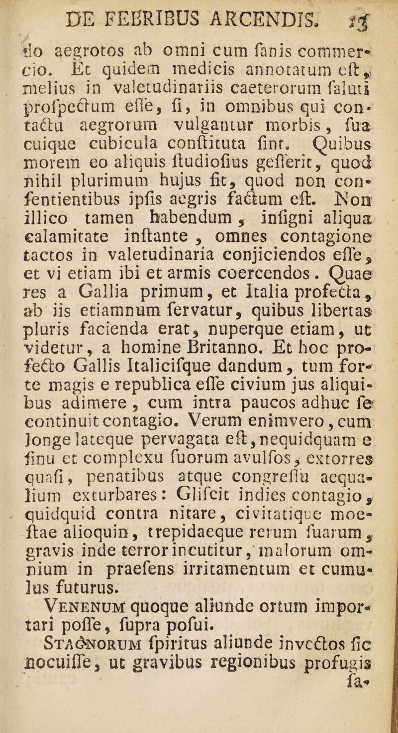 do aegrotos ab omni cum fanis commer¬ cio. Et quidem medicis annotatum eft^ melius in valetudinariis caeterorum faluti profpedium efle, fi, in omnibus qui con* tadlu aegrorum vulgantur morbis, lua. cuique cubicula confiituta lint. Quibus morem eo aliquis fludiofius geIIerit, quod nihil plurimum hujus fit, quod non con* fentientibus ipfis aegris fadum effc. Non illico tamen habendum , infigni aliqua calamitate inflante , omnes contagione tactos in valetudinaria conjiciendos elle, et vi etiam ibi et armis coercendos. Quae res a Gallia primum, et Italia profeda, ab iis etiamnum fervatur, quibus libertas pluris facienda erat, nuperque etiam, ut videtur, a homine Britanno. Et hoc pro- fiedo Gallis Italicifque dandum, tum for¬ te magis e republica effe civium jus aliqui¬ bus adimere , cum intra paucos adhuc fe continuit contagio. Verum enim vero 3 cum longe lateque pervagata eft,nequidquam e fmu et complexu fuorum avulfos, extorres quafi, penatibus atque congreflu aequa¬ lium exturbares: Glifcit indies contagio, quidquid contra nitare, civitatique moe- flae alioquin, trepidaeque rerum fu arum gravis inde terror incutitur, malorum om¬ nium in praefens irritamentum et cumu¬ lus futurus. Venenum quoque aliunde ortum impor¬ tari polfe, fupra pofui. Stagnorum fpiritus aliunde invcdos fic flocuifie, ut gravibus regionibus profugis fa*