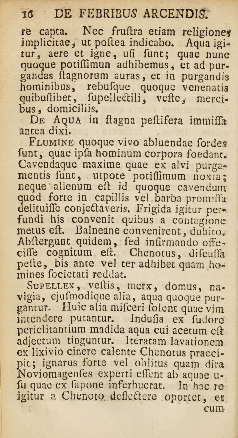 re capta. Nec fruftra etiam religionem implicitae5 ut poftea indicabo. Aqua igi¬ tur, aere et igne, ufi funt; quae nunc quoque potifilmun adhibemus, et ad pur¬ gandas ftagnorum auras, et in purgandis hominibus, rebufque quoque venenatis quibuflibet, fupelletftili, velle, merci¬ bus, domiciliis. De Aqua in flagna peftifera immifla antea dixi. Flumine quoque vivo abluendae fordes funt, quae ipfa hominum corpora foedant. Cavendaque maxime quae ex alvi purga¬ mentis funt, utpote potiflimum noxia; neque alienum eft id quoque cavendum quod forte in capillis vel barba promifla delituiHe conje&averis. Frigida igitur per¬ fundi his convenit quibus a contagione metus eft. Balneane convenirent, dubito. Abftergunt quidem, fed infirmando offe- cifle cognitum eft. Chenotus, difcufia pefte, bis ante vel ter adhibet quam ho¬ mines focietati reddat. Supellex, veftis, merx, domus, na¬ vigia, ejufmodique alia, aqua quoque pur¬ gantur. Huic alia mifceri folent quae vim intendere putantur. Indufia ex fudore periclitantium madida aqua cui acetum eft adjectum tinguntur. Iteratam lavationem ex lixivio cinere calente Chenotus praeci¬ pit; ignarus forte vel oblitus quam dira Noviomagenfes experti eilent ab aquae u- fu quae ex fapone inferbuerat. In hac re igitur a Ch enoto. defledlere oportet, et cum