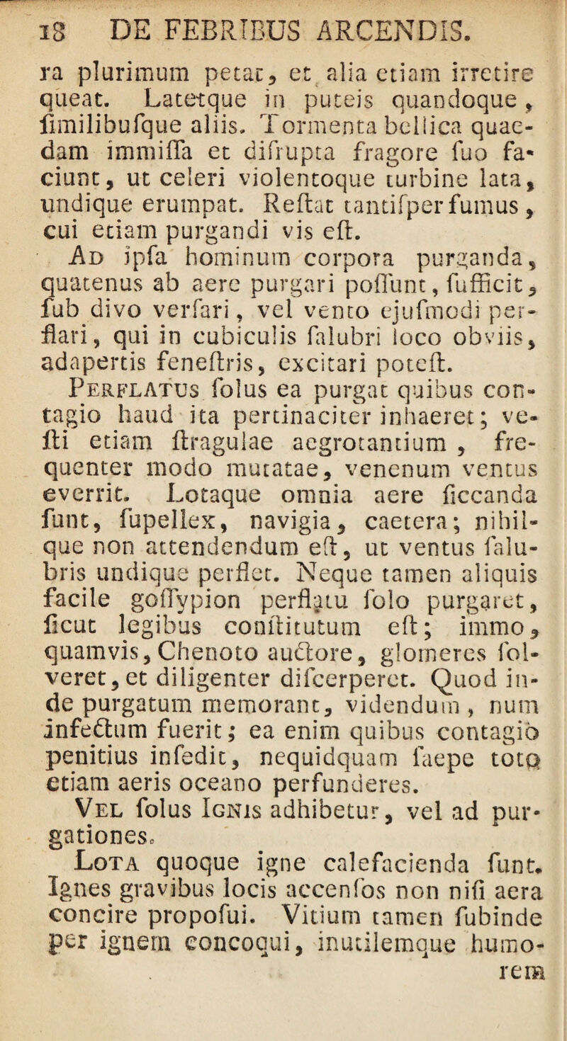 ra plurimum petat, et alia etiam irretire queat. Latetque in puteis quandoque , fimilibufque aliis. T ormenta bellica quae¬ dam immiffa et difrupta fragore fuo fa¬ ciunt, ut celeri violentoque turbine lata, undique erumpat. Reflat tantifper fumus , cui etiam purgandi vis efl. Ad ipfa hominum corpora purganda, quatenus ab aere purgari poffunt, fufficit, fub divo verfari, vel vento ejufmodi per¬ flari, qui in cubiculis falubri loco obviis, adapertis feneflris, excitari potefl. Perflatus folus ea purgat quibus con¬ tagio haud ita pertinaciter inhaeret; ve¬ lli etiam flragulae aegrotantium , fre¬ quenter modo mutatae, venenum ventus everrit. Lotaque omnia aere ficcanda funt, fupellex, navigia, caetera; nihil- que non attendendum efl, ut ventus falu- bris undique perflet. Neque tamen aliquis facile goffypion perflatu folo purgaret, licut legibus conftitutum efl; immo, quamvis, Chenoto audlore, glomeres fol- veret,et diligenter difcerperet. Quod in¬ de purgatum memorant, videndum, num infedlum fuerit; ea enim quibus contagio penitius infedit, nequidquam faepe totq etiam aeris oceano perfunderes. Vel folus Ignis adhibetur, vel ad pur¬ gationes. Lota quoque igne calefacienda funt. Ignes gravibus locis accenfos non nifi aera concire propofui. Vitium tamen fubinde per ignem concoqui, mutilemque humo¬ rem