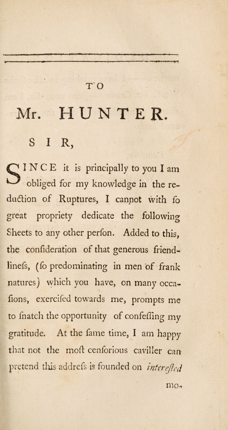 TO Mr. H U N T E R. S I R, N C E it is principally to you I am ^ obliged for my knowledge in the re¬ duction of Ruptures, I cannot with fo great propriety dedicate the following Sheets to any other perfon. Added to this, the confederation of that generous friend- linefs, (fo predominating in men of frank natures] which you have, on many occa- fions, exercifed towards me, prompts me to fnatch the opportunity of confeffing my gratitude. At the fame time, I am happy that not the moft cenforious caviller can pretend thus addrefs is founded on interejied