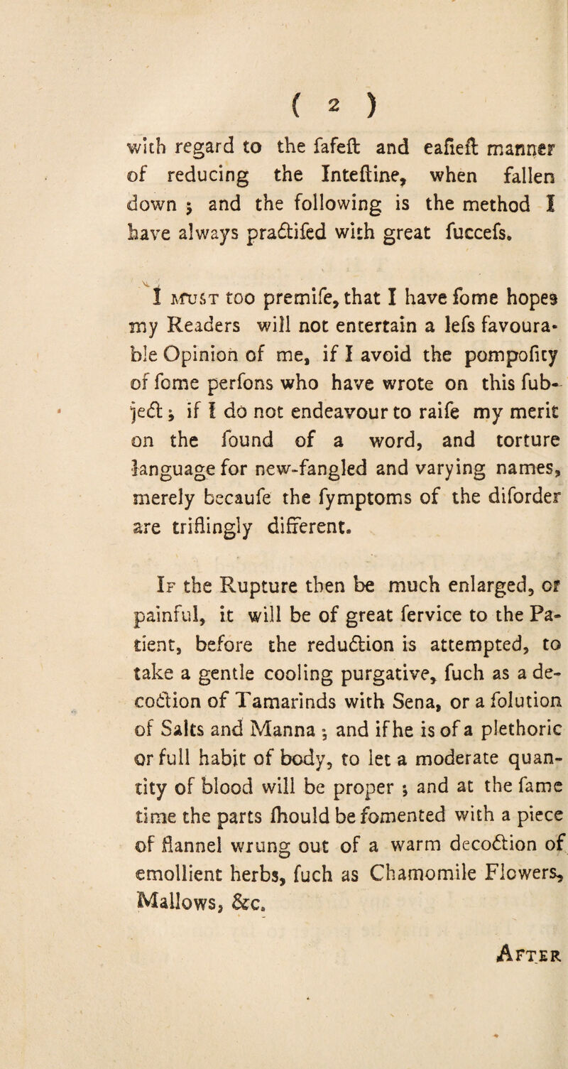 with regard to the fafeft and eafieft manner of reducing the Inteftine, when fallen down 5 and the following is the method I have always pradifed with great fuccefs. I mtjst too premife, that I havefome hopes my Readers will not entertain a lefs favoura¬ ble Opinion of me, if I avoid the pompoficy of feme perfons who have wrote on this fub- ^ed * if 1 do not endeavour to raife my merit on the found of a word, and torture language for new-fangled and varying names, merely becaufe the fymptoms of the diforder are triflingly different* If the Rupture then be much enlarged, or painful, it will be of great fervice to the Pa¬ tient, before the redudion is attempted, to take a gentle cooling purgative* fuch as a de- codion of Tamarinds with Sena, or a folution of Salts and Manna •, and if he is of a plethoric or full habit of body, to let a moderate quan¬ tity of blood will be proper *, and at the fame time the parts fhould be fomented with a piece of flannel wrung out of a warm decodion of emollient herbs, fuch as Chamomile Flowers, Mallows, After